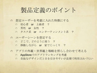 製品定義のポイント
想定ユーザーを考慮に入れた特徴にする
 初心者 or 上級者 ？
 男性 or 女性 ？
 タスク系 or エンターティンメント系 ？

ユーザーシーンを想定する
 どこで、どのように使う ？
 移動しながら or 家でじっくり ？

アプリの外観・世界観と戦略を照らし合わせて考える
 AppStoreでのアプリランキングを考慮
 奇抜なデザインだと目を引きやすいが長期で利用されづらい
 