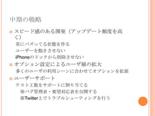 中期の戦略
   スピード感のある開発（アップデート頻度を高
    く）
    常にバズってる状態を作る
    ユーザーを飽きさせない
    iPhoneのドックから削除させない
   オプション設定によるユーザ層の拡大
    多くのユーザの利用シーンに合わせてオプションを拡張
   ユーザーサポート
    テスト工数をサポートに割り当てる
     ※バグ管理表・要望対応表を公開する
     ※Twitter上でトラブルシューティングを行う
 