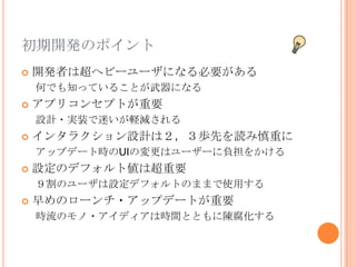 初期開発のポイント
   開発者は超ヘビーユーザになる必要がある
    何でも知っていることが武器になる
   アプリコンセプトが重要
    設計・実装で迷いが軽減される
   インタラクション設計は２，３歩先を読み慎重に
    アップデート時のUIの変更はユーザーに負担をかける
   設定のデフォルト値は超重要
    ９割のユーザは設定デフォルトのままで使用する
   早めのローンチ・アップデートが重要
    時流のモノ・アイディアは時間とともに陳腐化する
 