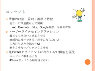 コンセプト
   情報の収集・管理・蓄積に特化
    他サービス連携などで実現
     ex）Evernote、bitly、Google翻訳、写真共有等
   ユーザーライクなインタラクション
    触って心地良いと感じさせる
    直感的に操作できる／迷子にならないUI
    入力打ち込みを減らすUI
    飽きさせない／ワクワクさせる
   他Twitterクライアントに存在しない機能を優先
    ユーザーに夢を与える
    iPhoneドックから削除させない
 