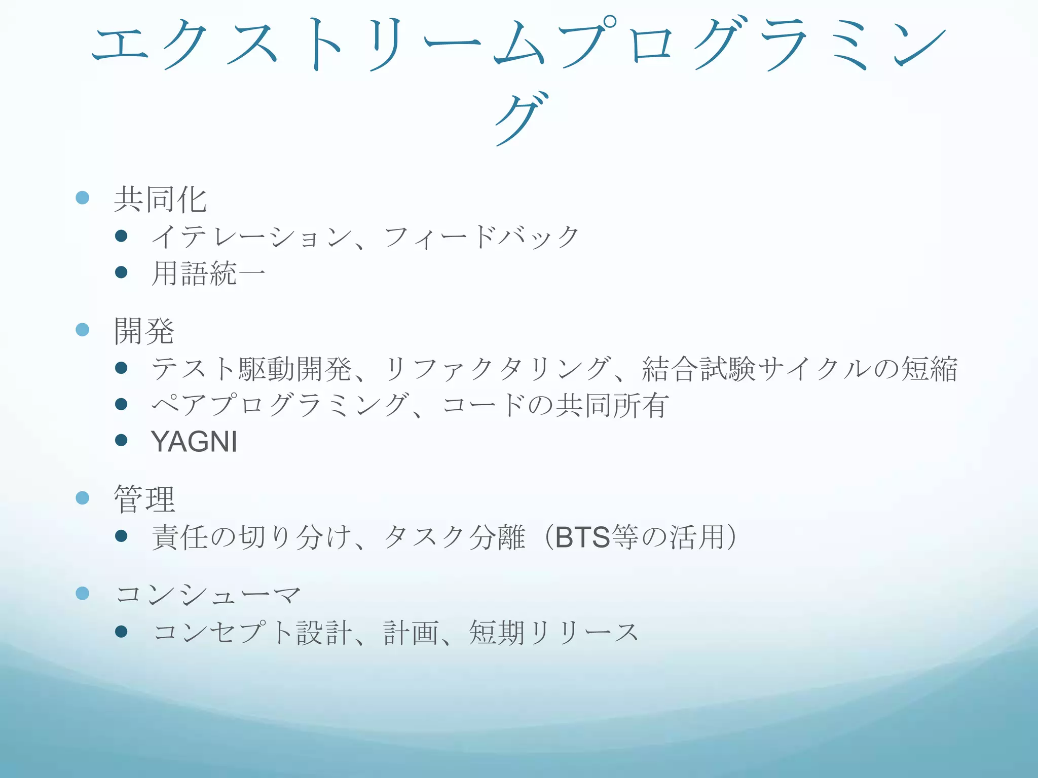 エクストリームプログラミン
      グ
 共同化
  イテレーション、フィードバック
  用語統一
 開発
  テスト駆動開発、リファクタリング、結合試験サイクルの短縮
  ペアプログラミング、コードの共同所有
  YAGNI
 管理
  責任の切り分け、タスク分離（BTS等の活用）
 コンシューマ
  コンセプト設計、計画、短期リリース
 