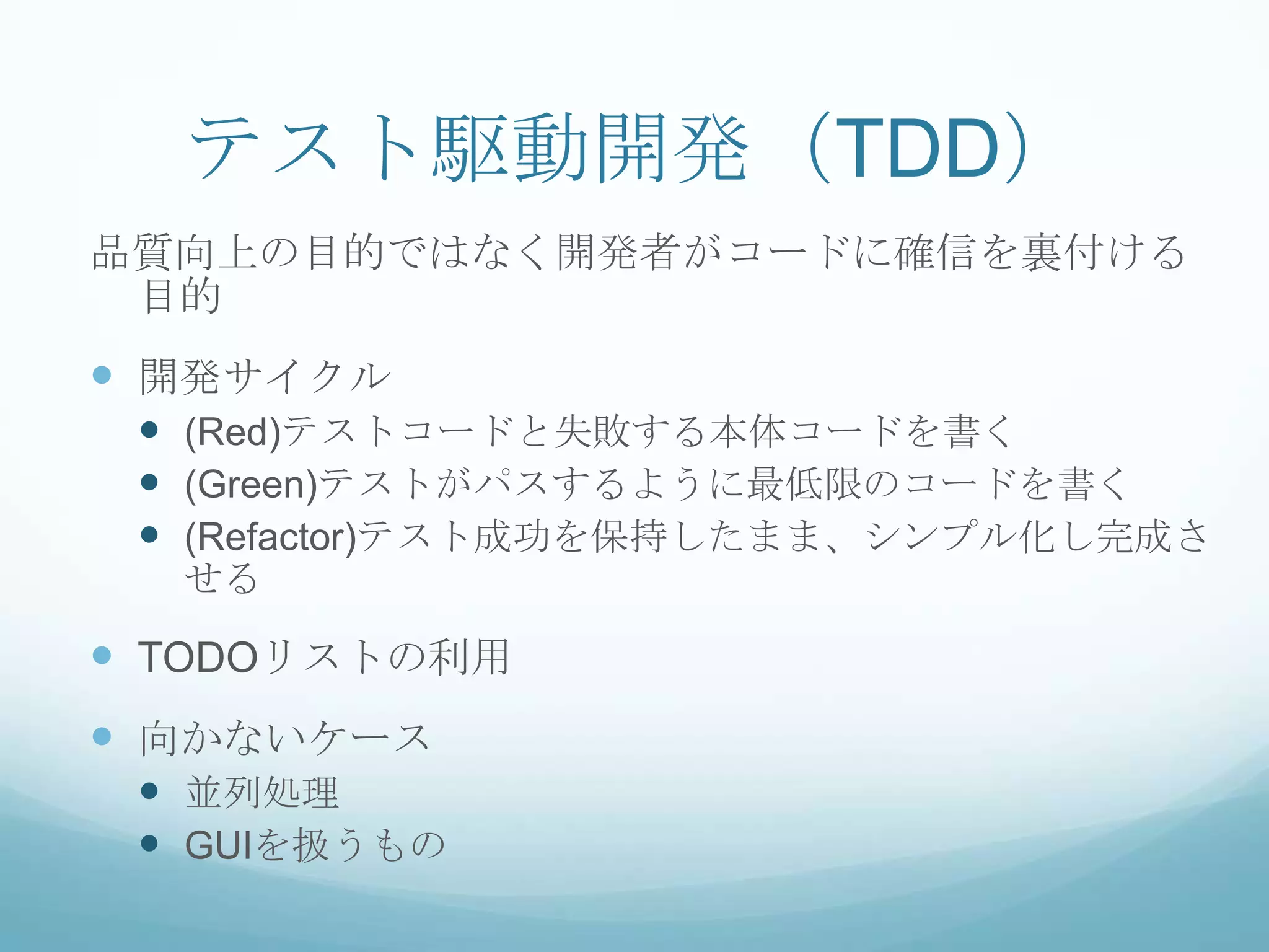 テスト駆動開発（TDD）
品質向上の目的ではなく開発者がコードに確信を裏付ける
 目的
 開発サイクル
  (Red)テストコードと失敗する本体コードを書く
  (Green)テストがパスするように最低限のコードを書く
  (Refactor)テスト成功を保持したまま、シンプル化し完成さ
  せる

 TODOリストの利用
 向かないケース
  並列処理
  GUIを扱うもの
 