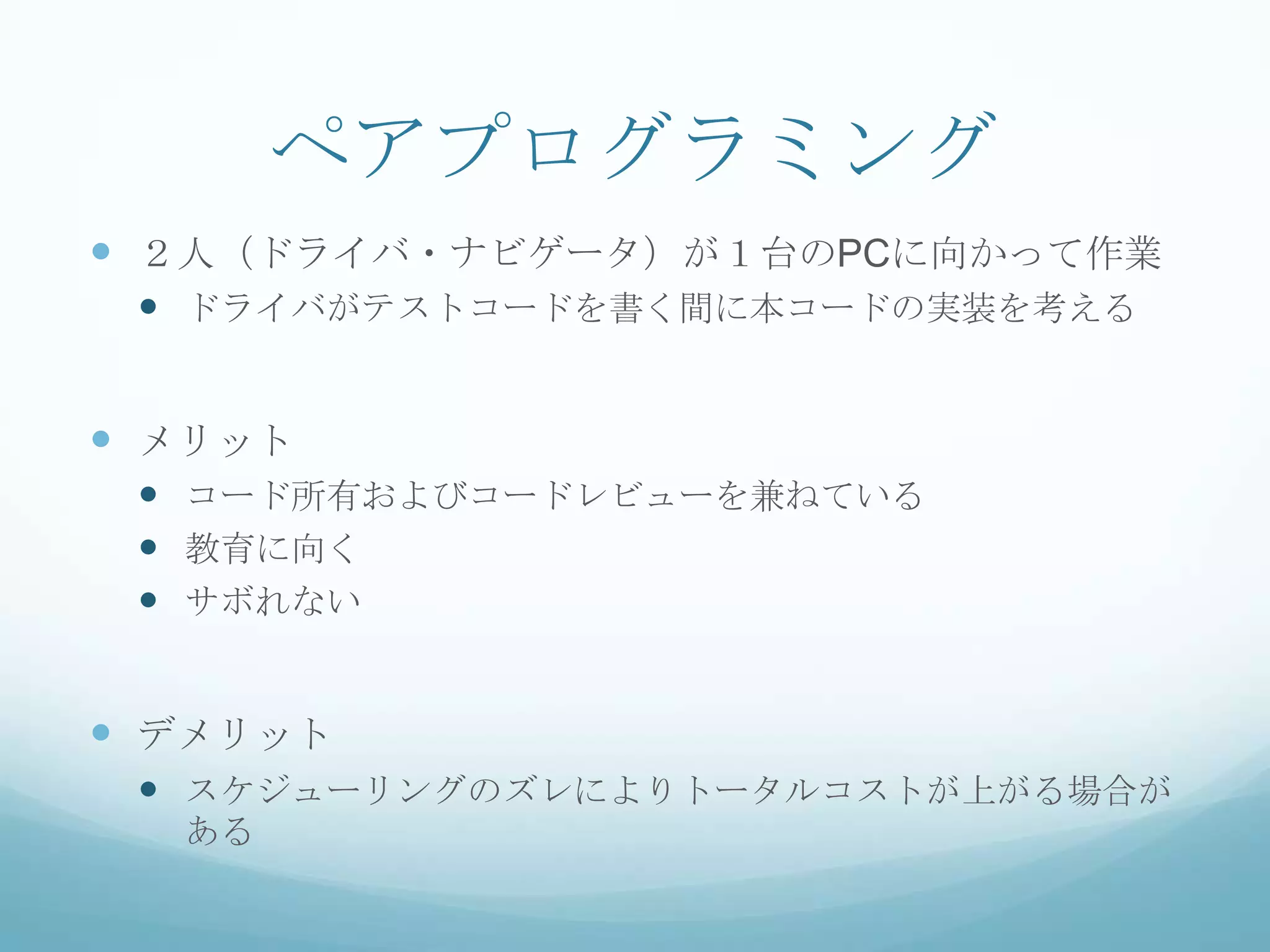 ペアプログラミング
 ２人（ドライバ・ナビゲータ）が１台のPCに向かって作業
  ドライバがテストコードを書く間に本コードの実装を考える


 メリット
  コード所有およびコードレビューを兼ねている
  教育に向く
  サボれない


 デメリット
  スケジューリングのズレによりトータルコストが上がる場合が
  ある
 