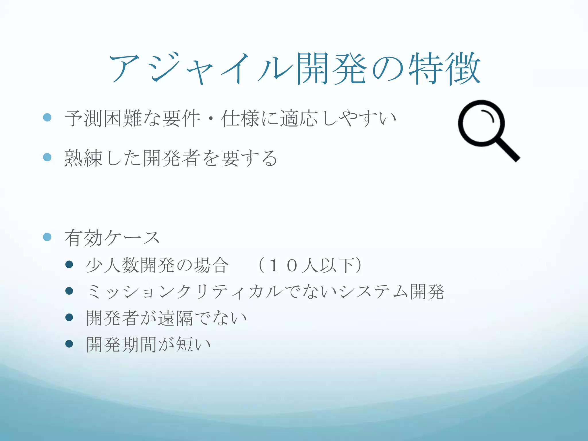 アジャイル開発の特徴
 予測困難な要件・仕様に適応しやすい
 熟練した開発者を要する


 有効ケース
    少人数開発の場合 （１０人以下）
    ミッションクリティカルでないシステム開発
    開発者が遠隔でない
    開発期間が短い
 