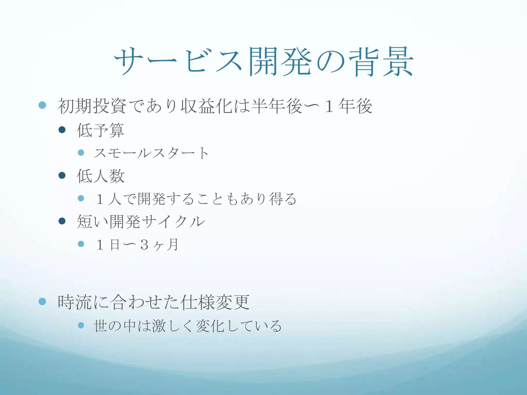 サービス開発の背景
 初期投資であり収益化は半年後〜１年後
  低予算
    スモールスタート
  低人数
    １人で開発することもあり得る
  短い開発サイクル
    １日〜３ヶ月


 時流に合わせた仕様変更
   世の中は激しく変化している
 