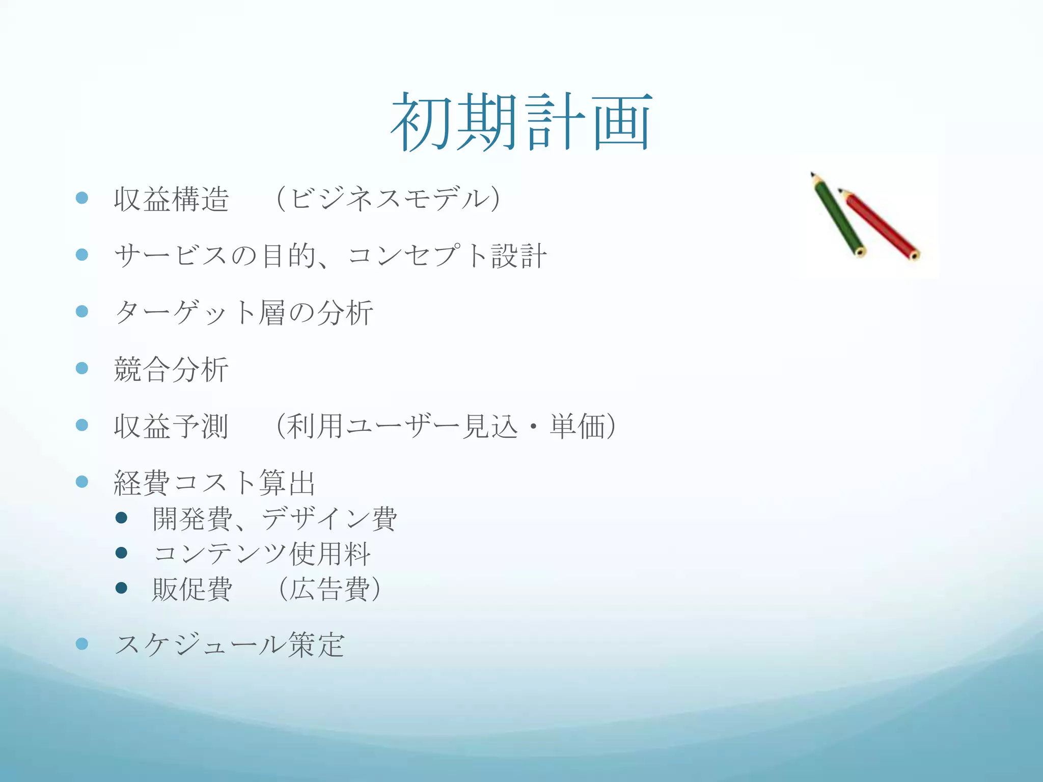 初期計画
 収益構造 （ビジネスモデル）
 サービスの目的、コンセプト設計
 ターゲット層の分析
 競合分析
 収益予測 （利用ユーザー見込・単価）
 経費コスト算出
   開発費、デザイン費
   コンテンツ使用料
   販促費 （広告費）
 スケジュール策定
 