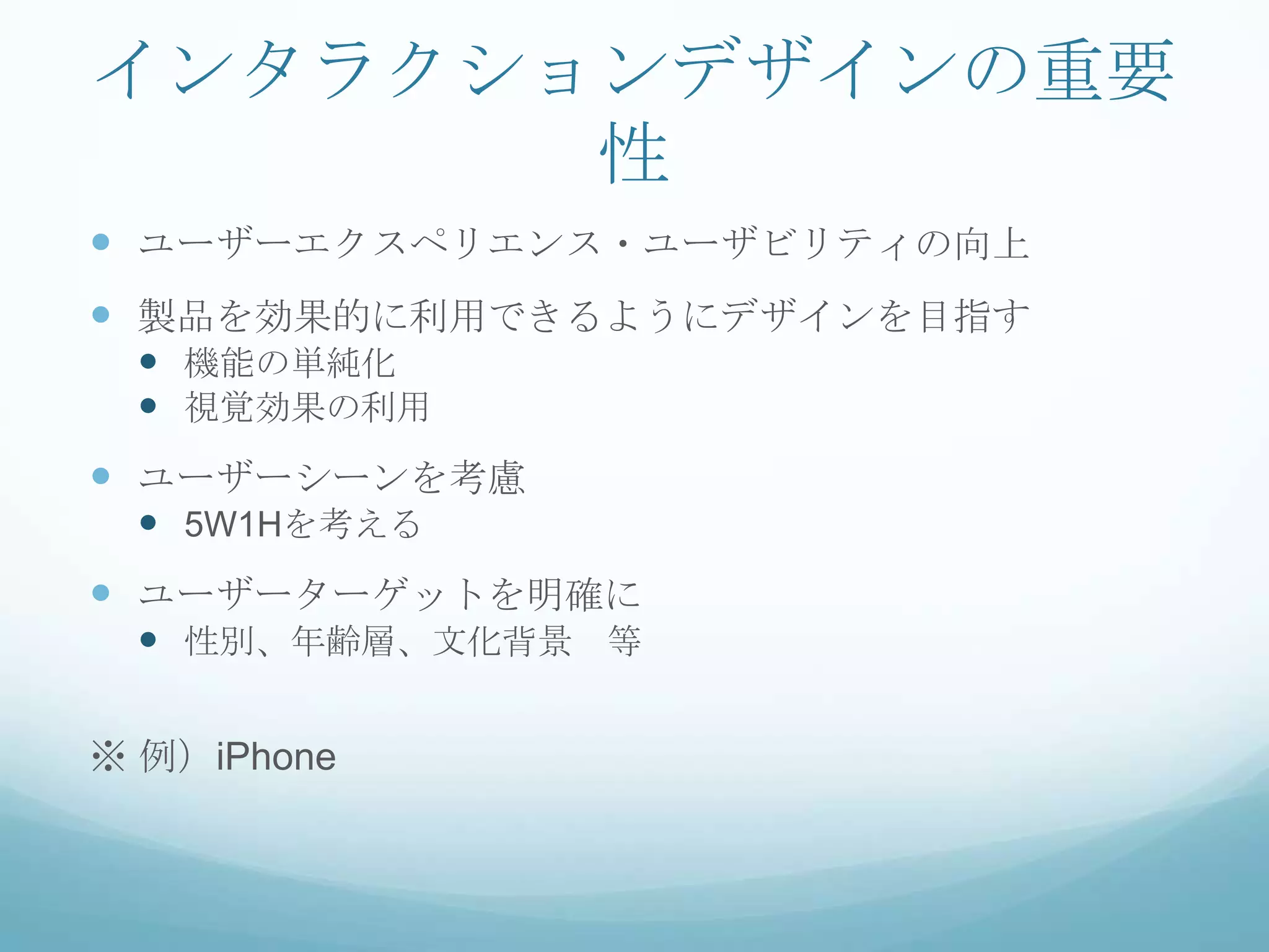 インタラクションデザインの重要
       性
 ユーザーエクスペリエンス・ユーザビリティの向上
 製品を効果的に利用できるようにデザインを目指す
  機能の単純化
  視覚効果の利用
 ユーザーシーンを考慮
  5W1Hを考える
 ユーザーターゲットを明確に
  性別、年齢層、文化背景 等


※ 例）iPhone
 