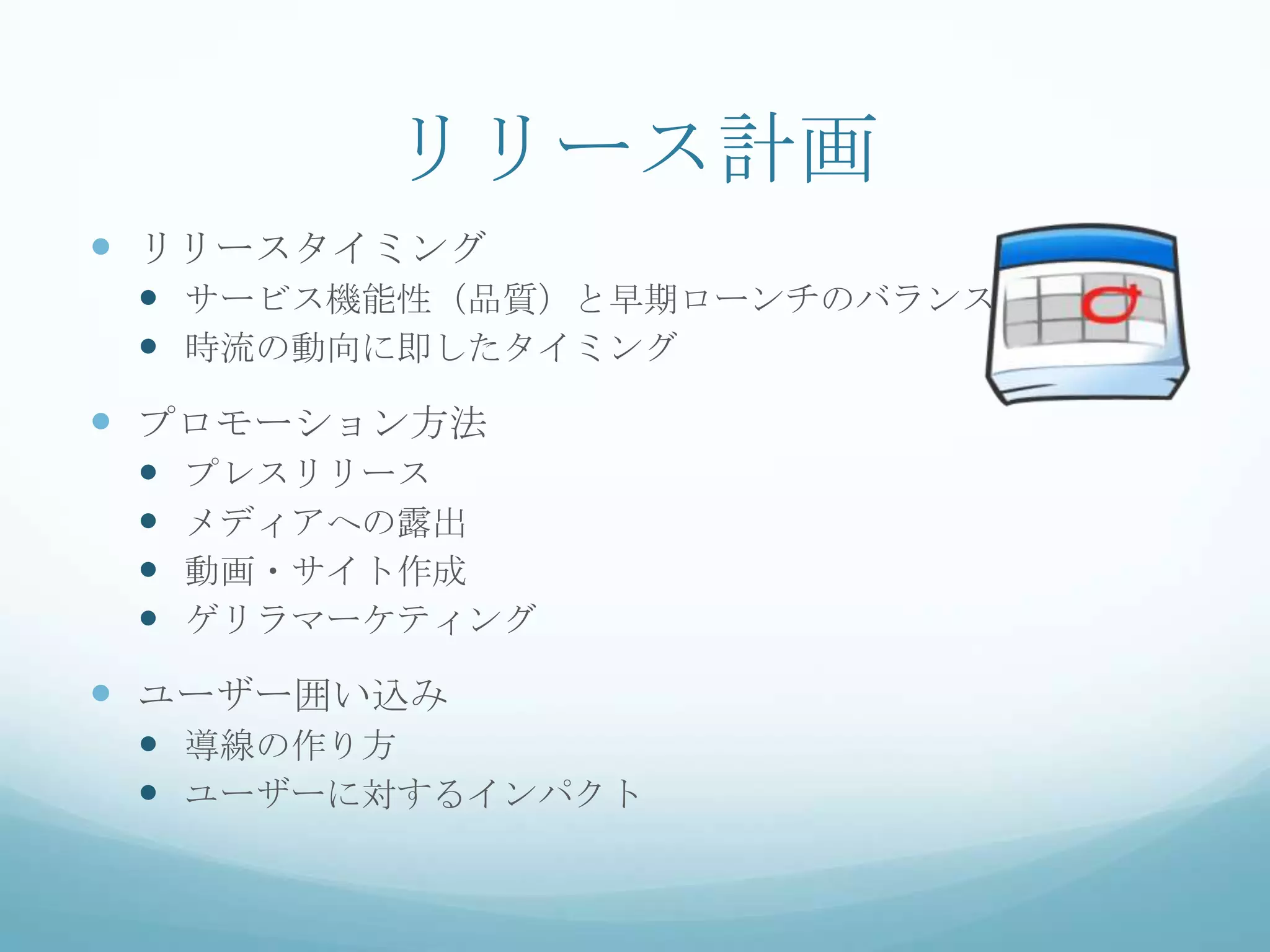 リリース計画
 リリースタイミング
  サービス機能性（品質）と早期ローンチのバランス
  時流の動向に即したタイミング
 プロモーション方法
    プレスリリース
    メディアへの露出
    動画・サイト作成
    ゲリラマーケティング

 ユーザー囲い込み
  導線の作り方
  ユーザーに対するインパクト
 