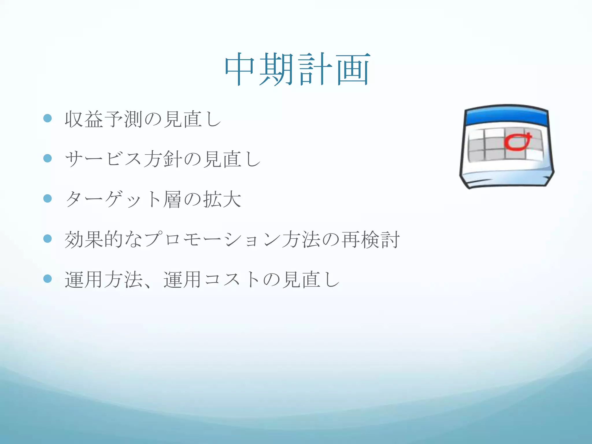 中期計画
 収益予測の見直し
 サービス方針の見直し
 ターゲット層の拡大
 効果的なプロモーション方法の再検討
 運用方法、運用コストの見直し
 