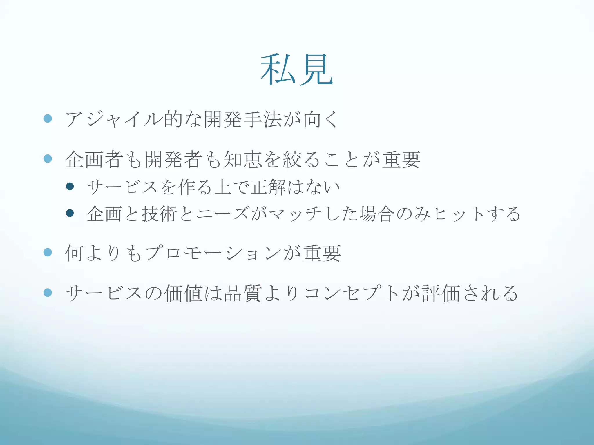 私見
 アジャイル的な開発手法が向く
 企画者も開発者も知恵を絞ることが重要
  サービスを作る上で正解はない
  企画と技術とニーズがマッチした場合のみヒットする
 何よりもプロモーションが重要
 サービスの価値は品質よりコンセプトが評価される
 