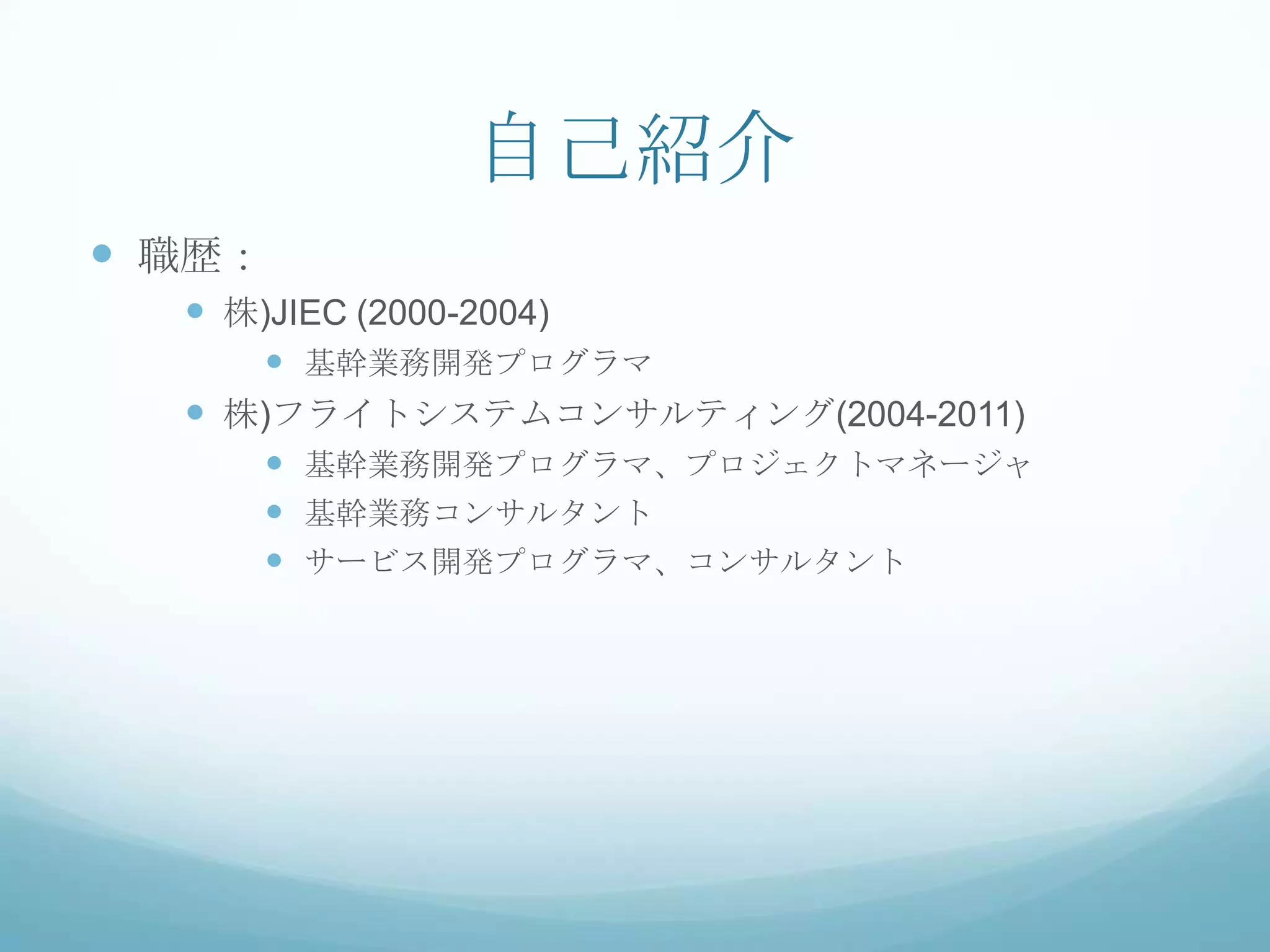 自己紹介
 職歴：
   株)JIEC (2000-2004)
      基幹業務開発プログラマ
   株)フライトシステムコンサルティング(2004-2011)
      基幹業務開発プログラマ、プロジェクトマネージャ
      基幹業務コンサルタント
      サービス開発プログラマ、コンサルタント
 