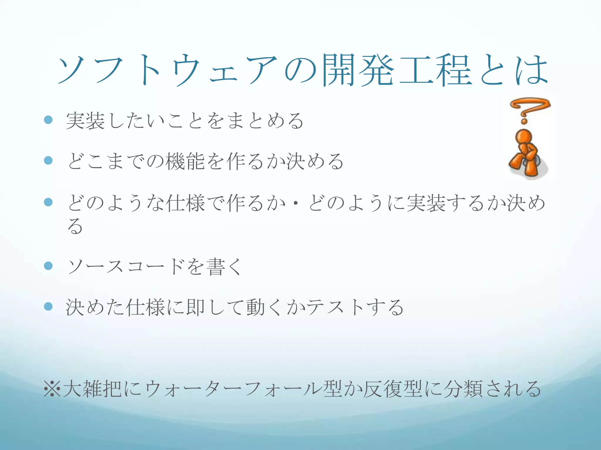 ソフトウェアの開発工程とは
 実装したいことをまとめる
 どこまでの機能を作るか決める
 どのような仕様で作るか・どのように実装するか決め
 る

 ソースコードを書く
 決めた仕様に即して動くかテストする


※大雑把にウォーターフォール型か反復型に分類される
 