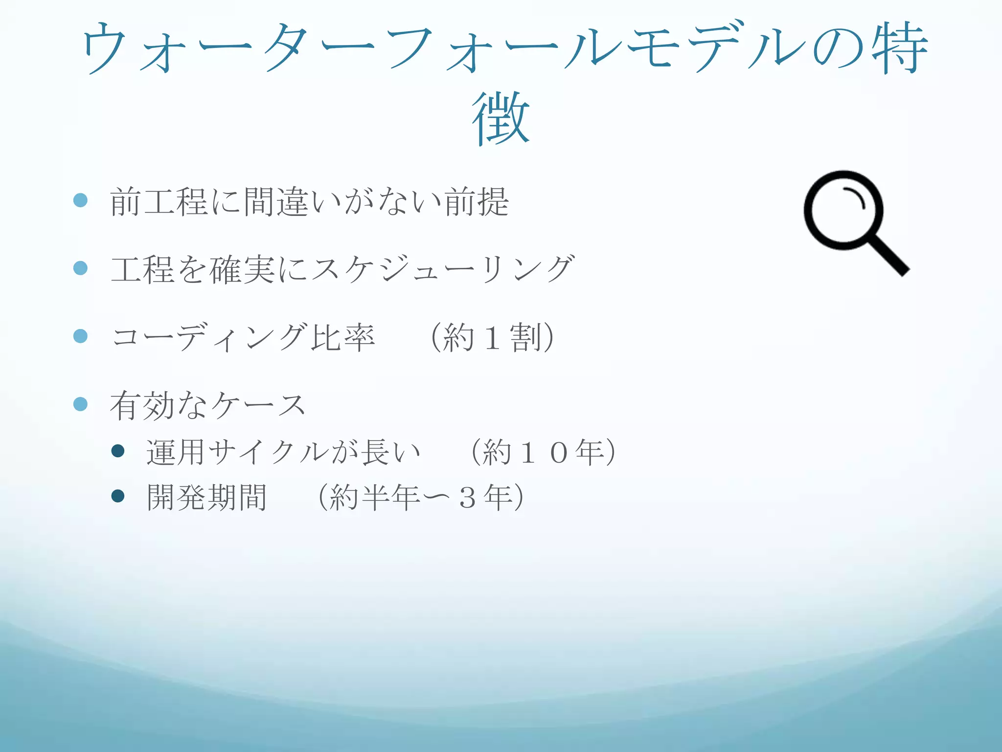 ウォーターフォールモデルの特
      徴
 前工程に間違いがない前提
 工程を確実にスケジューリング
 コーディング比率 （約１割）
 有効なケース
  運用サイクルが長い （約１０年）
  開発期間 （約半年〜３年）
 