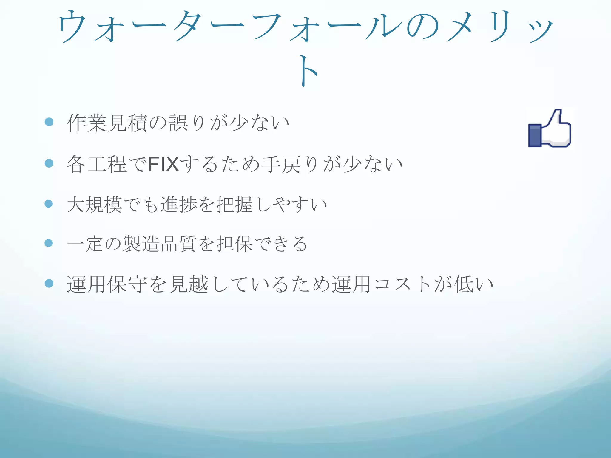 ウォーターフォールのメリッ
      ト
 作業見積の誤りが少ない
 各工程でFIXするため手戻りが少ない
 大規模でも進捗を把握しやすい
 一定の製造品質を担保できる
 運用保守を見越しているため運用コストが低い
 
