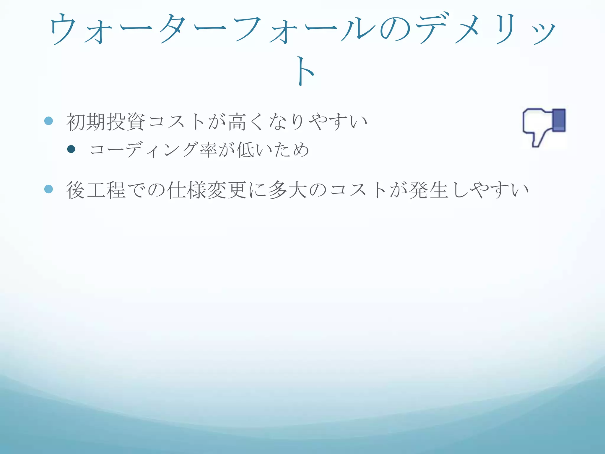 ウォーターフォールのデメリッ
      ト
 初期投資コストが高くなりやすい
  コーディング率が低いため
 後工程での仕様変更に多大のコストが発生しやすい
 