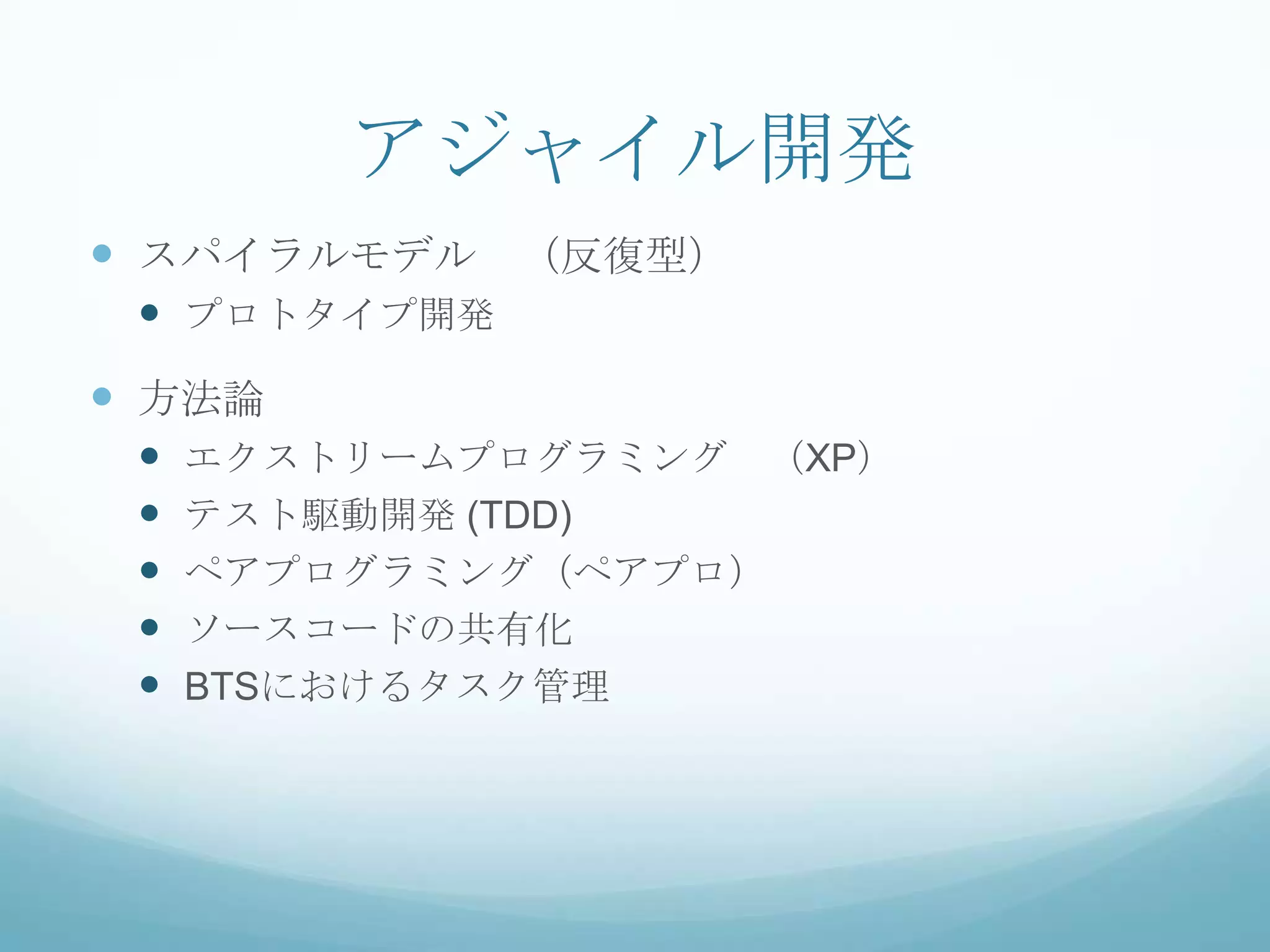 アジャイル開発
 スパイラルモデル （反復型）
  プロトタイプ開発
 方法論
    エクストリームプログラミング （XP）
    テスト駆動開発 (TDD)
    ペアプログラミング（ペアプロ）
    ソースコードの共有化
    BTSにおけるタスク管理
 