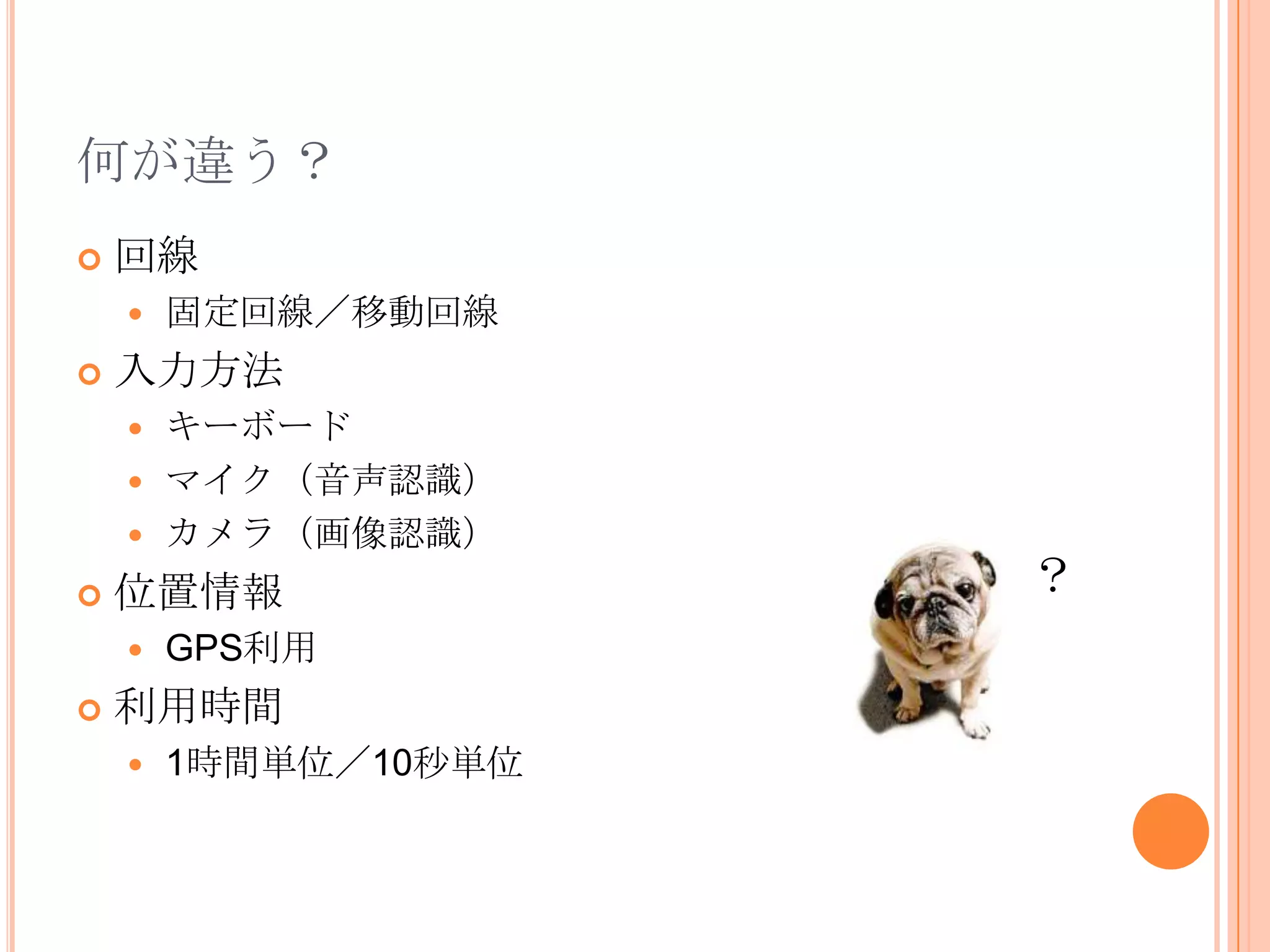 何が違う？
   回線
       固定回線／移動回線
   入力方法
     キーボード
     マイク（音声認識）
     カメラ（画像認識）

   位置情報              ？
       GPS利用
   利用時間
       1時間単位／10秒単位
 