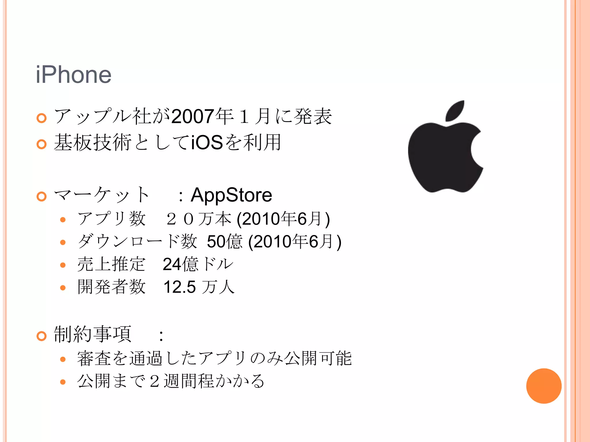 iPhone
 アップル社が2007年１月に発表
 基板技術としてiOSを利用


   マーケット ：AppStore
     アプリ数 ２０万本 (2010年6月)
     ダウンロード数 50億 (2010年6月)
     売上推定 24億ドル
     開発者数 12.5 万人


   制約事項 ：
       審査を通過したアプリのみ公開可能
       公開まで２週間程かかる
 