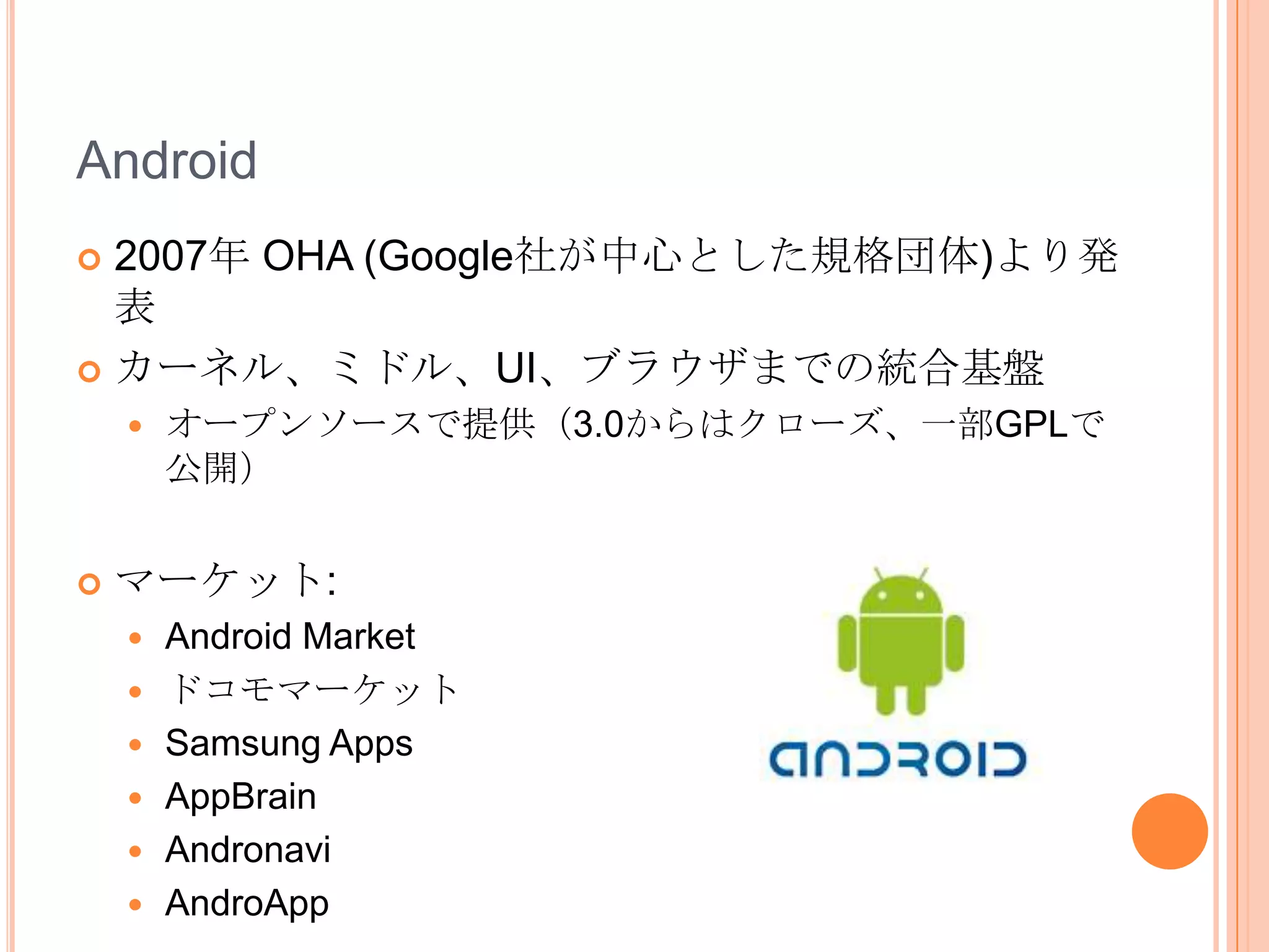 Android
 2007年 OHA (Google社が中心とした規格団体)より発
  表
 カーネル、ミドル、UI、ブラウザまでの統合基盤
       オープンソースで提供（3.0からはクローズ、一部GPLで
        公開）


   マーケット:
       Android Market
       ドコモマーケット
       Samsung Apps
       AppBrain
       Andronavi
       AndroApp
 