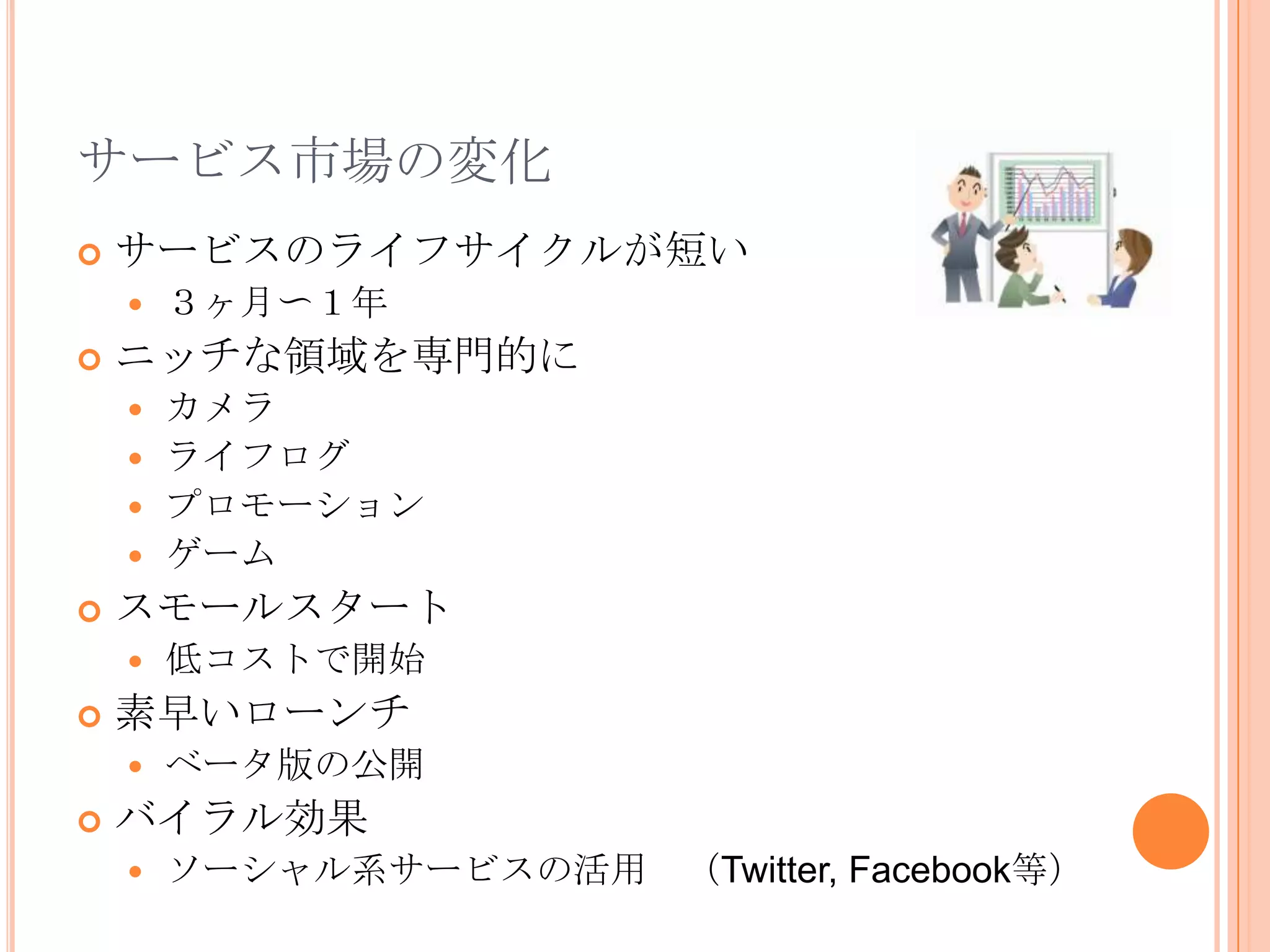 サービス市場の変化
   サービスのライフサイクルが短い
       ３ヶ月〜１年
   ニッチな領域を専門的に
     カメラ
     ライフログ
     プロモーション
     ゲーム
   スモールスタート
       低コストで開始
   素早いローンチ
       ベータ版の公開
   バイラル効果
       ソーシャル系サービスの活用 （Twitter, Facebook等）
 