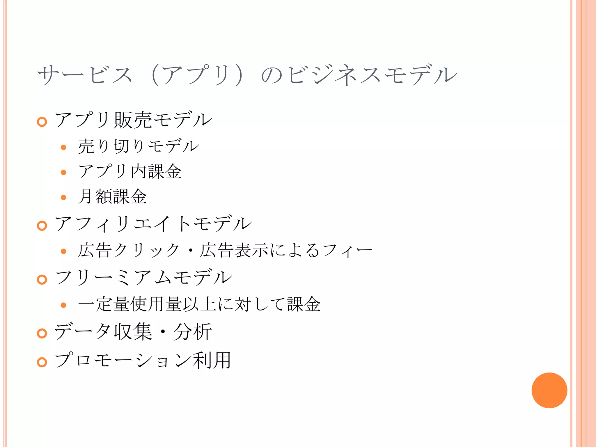 サービス（アプリ）のビジネスモデル
   アプリ販売モデル
     売り切りモデル
     アプリ内課金
     月額課金

   アフィリエイトモデル
       広告クリック・広告表示によるフィー
   フリーミアムモデル
       一定量使用量以上に対して課金
 データ収集・分析
 プロモーション利用
 