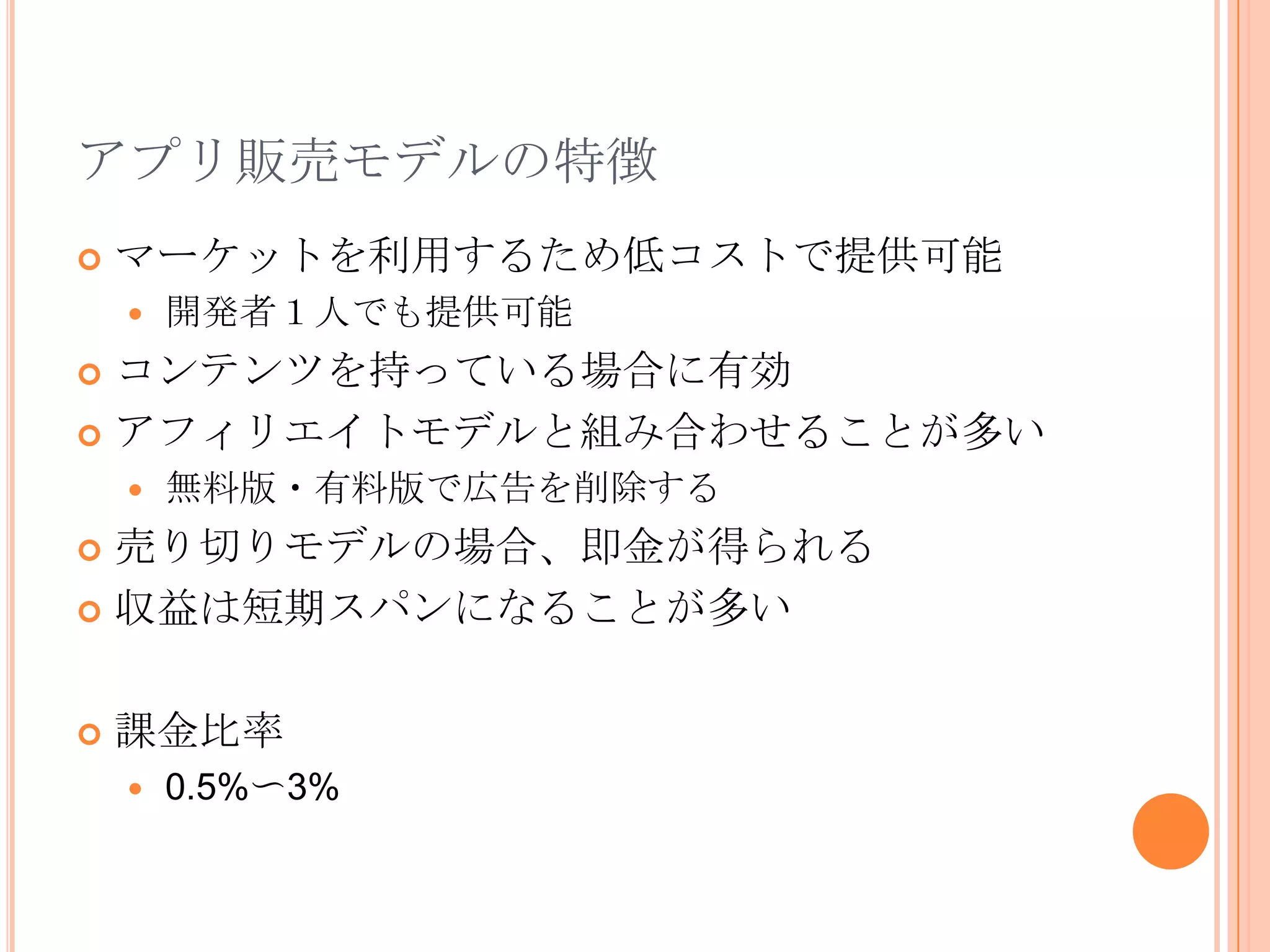 アプリ販売モデルの特徴
   マーケットを利用するため低コストで提供可能
       開発者１人でも提供可能
 コンテンツを持っている場合に有効
 アフィリエイトモデルと組み合わせることが多い
       無料版・有料版で広告を削除する
 売り切りモデルの場合、即金が得られる
 収益は短期スパンになることが多い



   課金比率
       0.5%〜3%
 