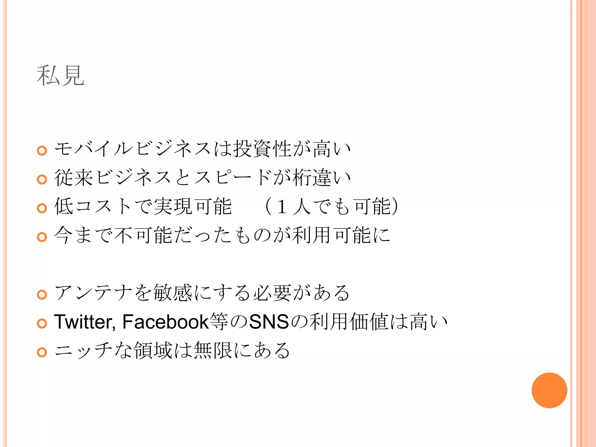 私見

 モバイルビジネスは投資性が高い
 従来ビジネスとスピードが桁違い

 低コストで実現可能 （１人でも可能）

 今まで不可能だったものが利用可能に



 アンテナを敏感にする必要がある
 Twitter, Facebook等のSNSの利用価値は高い

 ニッチな領域は無限にある
 
