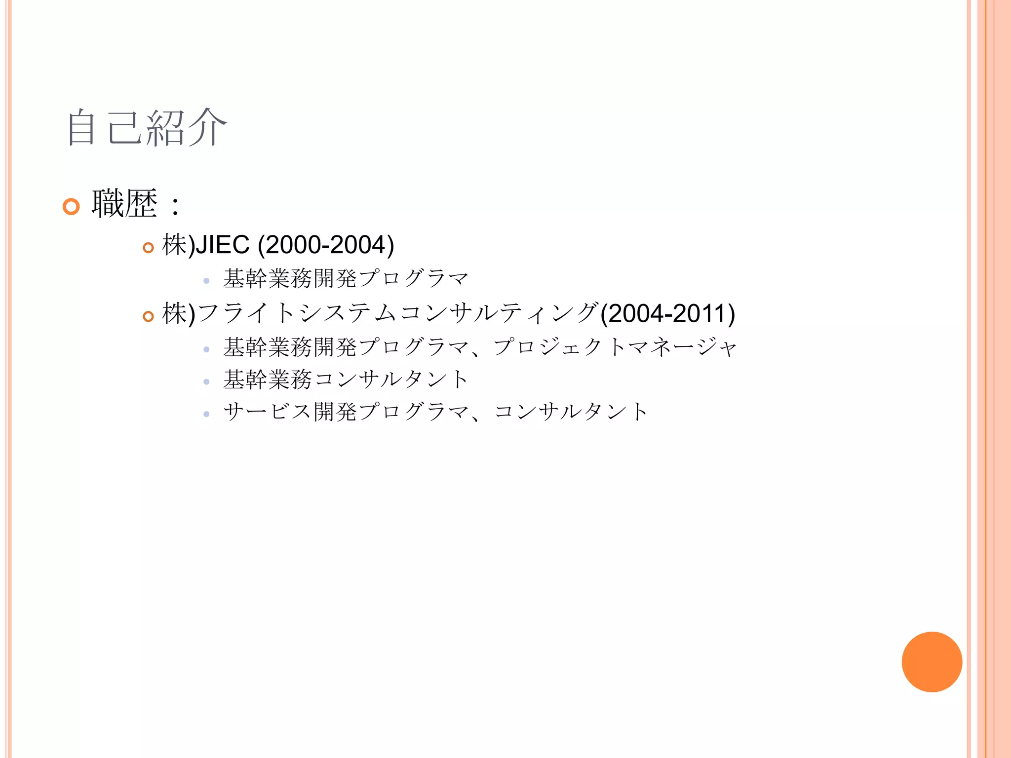 自己紹介
   職歴：
        株)JIEC (2000-2004)
               基幹業務開発プログラマ
        株)フライトシステムコンサルティング(2004-2011)
               基幹業務開発プログラマ、プロジェクトマネージャ
               基幹業務コンサルタント
               サービス開発プログラマ、コンサルタント
 