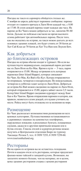 20

Поездка на такси из аэропорта обойдется столько же.
С ноября по апрель действует паромное сообщение: паромы
отходят от главного причала в Лаем Нгоп каждый час, с 8.00
до 17.00. В сезон дождей паромы ходят каждые два часа. На
пароме до Ко Чанга можно добраться за час, заплатив 50–60
батов. Дальше по побежью ежечасно во время высокого
сезона работают три автомобильных парома. После того,
как вы оказались на острове, на такси можно доехать до всех
основных здешних пляжей, это будет стоить от 30 батов до
Хат Сай Кхао до 70 батов до Хат Тха Нам или Лоунли Бич.


Как добраться
до близлежащих островов
Поездка на острова обычно входит в турпакет. Но если вы
путешествуете индивидуально, ежедневный паром доставит
вас из Лаем Нгоп на Ко Мак. Время в пути — 3 часа, паром
отправляется в 15.00. Между островами есть катерные
перевозки (Inter Island Hopper), которые связывают
Ко Чанг, Ко Мак, Ко Вай и Ко Кут. Катера отправляются
по вторникам, четвергам и воскресеньям. По понедельникам,
четвергам и субботам ходит катер из Лаем Нгоп. Добраться
до острова Ко Вай можно ежедневно на пароме из Лаем Нгоп,
который отправляется в 15.00; дорога займет около 2,5 часов.
Катер Inter Island Hopper ежедневно курсирует между Банг
Бао и Ко Чангом. Время отправления паромов и катеров, как
правило, меняется в сезон дождей, его нужно уточнять на
месте. Рейсы могут быть отложены из-за волнения на море.


Размещение
Ко Чанг располагает возможностями размещения во всех
ценовых категориях. Путешественники останавливаются
в деревянных хижинах на каменистых платформах,
окруженных пляжами; в роскошных бунгало, оснащенных
саунами, джакузи и другими приятными вещами или в
бутик-отелях. Список отелей и курортов региона можно
получить в Центральном отделении Бюро по туризму
Таиланда: Регион 5, тел.: 0 3959 7255, 0 3959 7259-60.
www.tourismthailand.org.


Рестораны
Ни на одном из островов вы не останетесь голодными.
Почти в каждом отеле есть рестораны, которые предлагают
фьюжн-меню тайской и западной кухонь. Возможно, вы
заплатите немного больше, чем на материке, но в целом,
цены здешних ресторанов сходны с ценами ресторанов
 