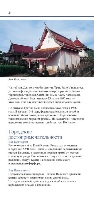24




Ват Буппхарам


Чантабури. Для того чтобы вернуть Трат, Раме V пришлось
уступить французам несколько контролируемых Сиамом
территорий, таких как Сием Рип (ныне часть Камбоджи).
Договор об этом был подписан 23 марта 1906 года —
этот день стал для местных жителей днем независимости.
Но битва за Трат не была полностью закончена в 1906
году. В начале 1941 года, французские военные корабли
вошли в тайские воды, начав сражение с Королевским
тайским военно-морским флотом. Но захватчики потерпели
поражение во время знаменитой битвы при Ко Чанге.


Городские
достопримечательности
Ват Буппхарам
Расположенный на Плай Кхлонг Роуд храм относится
к середине XVII века. В нем — старейший деревянный зал
статуй Таиланда, а настенные росписи храма относятся
к началу периода Раттанакосин. В музее хранятся древние
реликвии, статуи Будды и коллекция китайского
и европейского фарфора.

Ват Йотханимит
Здесь последователи короля Таксина Великого принесли
клятву верности правителю, испив святой воды.
Это единственный храм, принадлежащий к категории
королевских храмов в провинции.
 