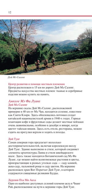 12




Дой Мэ Салонг

Центр развития и помощи местным племенам
Центр расположен в 15 км по дороге Дой Мэ Салонг.
Предметы искусства местных племен: тканые и серебряные
изделия можно купить на память.

Ампхое Мэ Фа Луанг
Дой Мэ Салонг
На вершине скалы Дой Мэ Салонг, расположенной
примерно в 40 км от Мэ Чан, находится селение, известное
как Санти Кхири. Здесь обосновались потомки солдат
китайской националистской армии в 1940-х годах. Горные
плантации кофе и фруктовые сады делают местные пейзажи
очень живописными, особенно в декабре и январе, когда
цветет тайская вишня. Здесь есть отели, рестораны, можно
ездить на прогулки верхом и ходить в походы.

Дой Тунг
Самая северная гора предлагает несколько
достопримечательностей, включая королевскую виллу
Дой Тунг. Здание выполнено в стиле, который соединяет
элементы архитектуры Ланна и стиля швейцарского
шале. Здесь также находится Ботанический сад Мэ Фа
Луанг, где можно найти всевозможные растения и цветы,
произрастающие в разных уголках сада — саду камней,
аква-саду, пальмовой роще и саду цветов. На вершине
расположен храм Ват Пхратхат Дой Тунг, в котором
содержатся священные реликвии Будды.

Деревня Пха Ми Акха
Одно из наиболее доступных селений племени акха в Чианг
Рай, расположенное на пути к вершине горы Дой Тунг.
 