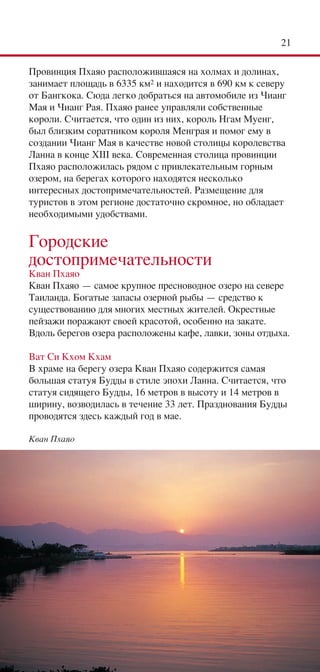 21

Провинция Пхаяо расположившаяся на холмах и долинах,
занимает площадь в 6335 км2 и находится в 690 км к северу
от Бангкока. Сюда легко добраться на автомобиле из Чианг
Мая и Чианг Рая. Пхаяо ранее управляли собственные
короли. Считается, что один из них, король Нгам Муенг,
был близким соратником короля Менграя и помог ему в
создании Чианг Мая в качестве новой столицы королевства
Ланна в конце XIII века. Современная столица провинции
Пхаяо расположилась рядом с привлекательным горным
озером, на берегах которого находятся несколько
интересных достопримечательностей. Размещение для
туристов в этом регионе достаточно скромное, но обладает
необходимыми удобствами.

Городские
достопримечательности
Кван Пхаяо
Кван Пхаяо — самое крупное пресноводное озеро на севере
Таиланда. Богатые запасы озерной рыбы — средство к
существованию для многих местных жителей. Окрестные
пейзажи поражают своей красотой, особенно на закате.
Вдоль берегов озера расположены кафе, лавки, зоны отдыха.

Ват Си Кхом Кхам
В храме на берегу озера Кван Пхаяо содержится самая
большая статуя Будды в стиле эпохи Ланна. Считается, что
статуя сидящего Будды, 16 метров в высоту и 14 метров в
ширину, возводилась в течение 33 лет. Празднования Будды
проводятся здесь каждый год в мае.

Кван Пхаяо
 