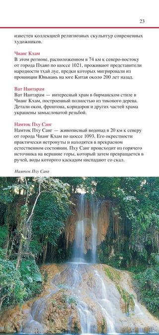 23

известен коллекцией религиозных скульптур современных
художников.

Чианг Кхам
В этом регионе, расположенном в 74 км к северо-востоку
от города Пхаяо по шоссе 1021, проживают представители
народности тхай луе, предки которых мигрировали из
провинции Юньнань на юге Китая около 200 лет назад.

Ват Нантарам
Ват Нантарам — интересный храм в бирманском стиле в
Чианг Кхам, построенный полностью из тикового дерева.
Детали окон, фронтона, коридоров и других частей храма
украшены замысловатой резьбой.

Намток Пху Санг
Намток Пху Санг — живописный водопад в 20 км к северу
от города Чианг Кхам по шоссе 1093. Его окрестности
практически нетронуты и находятся в прекрасном
естественном состоянии. Пху Санг происходит из горячего
источника на вершине горы, который затем превращается в
ручей, воды которого каскадом ниспадают со скал.

Намток Пху Санг
 