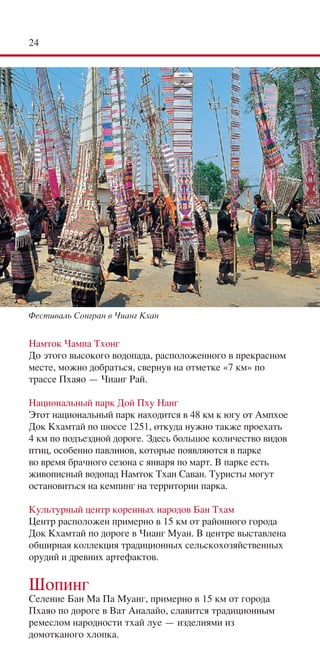 24




Фестиваль Сонгран в Чианг Кхан


Намток Чампа Тхонг
До этого высокого водопада, расположенного в прекрасном
месте, можно добраться, свернув на отметке «7 км» по
трассе Пхаяо — Чианг Рай.

Национальный парк Дой Пху Нанг
Этот национальный парк находится в 48 км к югу от Ампхое
Док Кхамтай по шоссе 1251, откуда нужно также проехать
4 км по подъездной дороге. Здесь большое количество видов
птиц, особенно павлинов, которые появляются в парке
во время брачного сезона с января по март. В парке есть
живописный водопад Намток Тхан Саван. Туристы могут
остановиться на кемпинг на территории парка.

Культурный центр коренных народов Бан Тхам
Центр расположен примерно в 15 км от районного города
Док Кхамтай по дороге в Чианг Муан. В центре выставлена
обширная коллекция традиционных сельскохозяйственных
орудий и древних артефактов.

Шопинг
Селение Бан Ма Па Муанг, примерно в 15 км от города
Пхаяо по дороге в Ват Аналайо, славится традиционным
ремеслом народности тхай луе — изделиями из
домотканого хлопка.
 