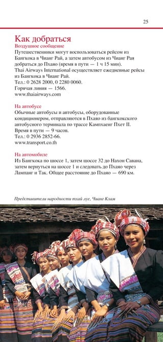 25


Как добраться
Воздушное сообщение
Путешественники могут воспользоваться рейсом из
Бангкока в Чианг Рай, а затем автобусом из Чианг Рая
добраться до Пхаяо (время в пути — 1 ч 15 мин).
Thai Airways International осуществляет ежедневные рейсы
из Бангкока в Чианг Рай.
Тел.: 0 2628 2000, 0 2280 0060.
Горячая линия — 1566.
www.thaiairways.com

На автобусе
Обычные автобусы и автобусы, оборудованные
кондиционером, отправляются в Пхаяо из бангкокского
автобусного терминала по трассе Кампхаенг Пхет II.
Время в пути — 9 часов.
Тел.: 0 2936 2852-66.
www.transport.co.th

На автомобиле
Из Бангкока по шоссе 1, затем шоссе 32 до Нахон Савана,
затем вернуться на шоссе 1 и следовать до Пхаяо через
Лампанг и Так. Общее расстояние до Пхаяо — 690 км.




Представители народности тхай луе, Чианг Кхам
 