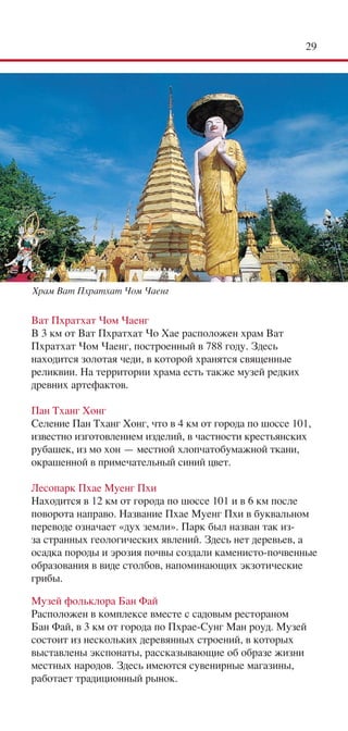 2




Храм Ват Пхратхат Чом Чаенг


Ват Пхратхат Чом Чаенг
В 3 км от Ват Пхратхат Чо Хае расположен храм Ват
Пхратхат Чом Чаенг, построенный в 788 году. Здесь
находится золотая чеди, в которой хранятся священные
реликвии. На территории храма есть также музей редких
древних артефактов.

Пан Тханг Хонг
Селение Пан Тханг Хонг, что в 4 км от города по шоссе 101,
известно изготовлением изделий, в частности крестьянских
рубашек, из мо хон — местной хлопчатобумажной ткани,
окрашенной в примечательный синий цвет.

Лесопарк Пхае Муенг Пхи
Находится в 12 км от города по шоссе 101 и в 6 км после
поворота направо. Название Пхае Муенг Пхи в буквальном
переводе означает «дух земли». Парк был назван так из-
за странных геологических явлений. Здесь нет деревьев, а
осадка породы и эрозия почвы создали каменисто-почвенные
образования в виде столбов, напоминающих экзотические
грибы.

Музей фольклора Бан Фай
Расположен в комплексе вместе с садовым рестораном
Бан Фай, в 3 км от города по Пхрае-Сунг Ман роуд. Музей
состоит из нескольких деревянных строений, в которых
выставлены экспонаты, рассказывающие об образе жизни
местных народов. Здесь имеются сувенирные магазины,
работает традиционный рынок.
 