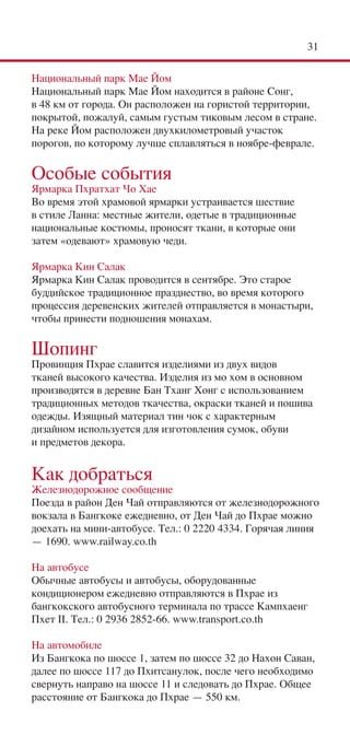 31

Национальный парк Mae Йом
Национальный парк Mae Йом находится в районе Сонг,
в 48 км от города. Он расположен на гористой территории,
покрытой, пожалуй, самым густым тиковым лесом в стране.
На реке Йом расположен двухкилометровый участок
порогов, по которому лучше сплавляться в ноябре-феврале.

Особые события
Ярмарка Пхратхат Чо Хае
Во время этой храмовой ярмарки устраивается шествие
в стиле Ланна: местные жители, одетые в традиционные
национальные костюмы, проносят ткани, в которые они
затем «одевают» храмовую чеди.

Ярмарка Кин Салак
Ярмарка Кин Салак проводится в сентябре. Это старое
буддийское традиционное празднество, во время которого
процессия деревенских жителей отправляется в монастыри,
чтобы принести подношения монахам.

Шопинг
Провинция Пхрае славится изделиями из двух видов
тканей высокого качества. Изделия из мо хом в основном
производятся в деревне Бан Тханг Хонг с использованием
традиционных методов ткачества, окраски тканей и пошива
одежды. Изящный материал тин чок с характерным
дизайном используется для изготовления сумок, обуви
и предметов декора.


Как добраться
Железнодорожное сообщение
Поезда в район Ден Чай отправляются от железнодорожного
вокзала в Бангкоке ежедневно, от Ден Чай до Пхрае можно
доехать на мини-автобусе. Тел.: 0 2220 4334. Горячая линия
— 1690. www.railway.co.th

На автобусе
Обычные автобусы и автобусы, оборудованные
кондиционером ежедневно отправляются в Пхрае из
бангкокского автобусного терминала по трассе Кампхаенг
Пхет II. Тел.: 0 2936 2852-66. www.transport.co.th

На автомобиле
Из Бангкока по шоссе 1, затем по шоссе 32 до Нахон Саван,
далее по шоссе 117 до Пхитсанулок, после чего необходимо
свернуть направо на шоссе 11 и следовать до Пхрае. Общее
расстояние от Бангкока до Пхрае — 550 км.
 