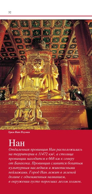 32




Храм Ват Пхумин




Нан
Отдаленная провинция Нан расположилась
на территории в 11472 км2, а столица
провинции находится в 668 км к северу
от Бангкока. Провинция славится богатым
культурным наследием и живописными
пейзажами. Город Нан лежит в зеленой
долине с одноименным названием,
в окружении густо поросших лесом холмов.
 