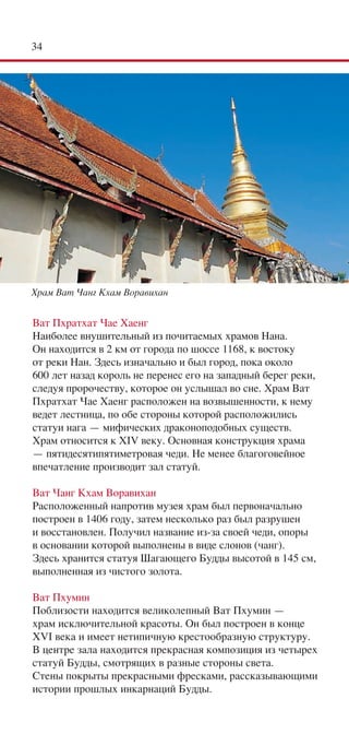 34




Храм Ват Чанг Кхам Воравихан


Ват Пхратхат Чае Хаенг
Наиболее внушительный из почитаемых храмов Нана.
Он находится в 2 км от города по шоссе 1168, к востоку
от реки Нан. Здесь изначально и был город, пока около
600 лет назад король не перенес его на западный берег реки,
следуя пророчеству, которое он услышал во сне. Храм Ват
Пхратхат Чае Хаенг расположен на возвышенности, к нему
ведет лестница, по обе стороны которой расположились
статуи нага — мифических драконоподобных существ.
Храм относится к XIV веку. Основная конструкция храма
— пятидесятипятиметровая чеди. Не менее благоговейное
впечатление производит зал статуй.

Ват Чанг Кхам Воравихан
Расположенный напротив музея храм был первоначально
построен в 1406 году, затем несколько раз был разрушен
и восстановлен. Получил название из-за своей чеди, опоры
в основании которой выполнены в виде слонов (чанг).
Здесь хранится статуя Шагающего Будды высотой в 145 см,
выполненная из чистого золота.

Ват Пхумин
Поблизости находится великолепный Ват Пхумин —
храм исключительной красоты. Он был построен в конце
XVI века и имеет нетипичную крестообразную структуру.
В центре зала находится прекрасная композиция из четырех
статуй Будды, смотрящих в разные стороны света.
Стены покрыты прекрасными фресками, рассказывающими
истории прошлых инкарнаций Будды.
 