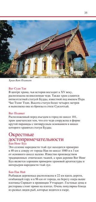 35




Храм Ват Пхаяват


Ват Суан Тан
В центре храма, чья история восходит к XV веку,
расположена великолепная чеди. Также храм славится
пятисотлетней статуей Будды, известной под именем Пхра
Чао Тхонг Тхип. Высота статуи более четырех метров
и выполнена она из бронзы в стиле Сукхотхай.

Ват Пхаяват
Расположенный перед въездом в город по шоссе 101,
храм замечателен тем, что его чеди сооружена в форме
крутой пирамиды с пятиярусным основанием в нишах
которого хранятся статуи Будды.

Окрестные
достопримечательности
Бан Нонг Буа
Это селение народности тхай луе находится примерно
в 40 км к северу от города Нан по шоссе 1080 и в 3 км
от основного шоссе налево. Известно производством
традиционных этнических тканей, а храм деревни Ват Нонг
Буа является хорошим примером храмовой архитектуры и
интерьеров народности тхай луе.

Бан Пак Най
Рыбацкая деревенька расположена в 22 км вдоль дороги,
огибающей гору и в 96 км от города, на берегу озера выше
плотины Сирикит в провинции Уттарадит. Гостевые дома и
рестораны стоят прямо на плотах. Очень популярны блюда
из разных видов рыб, которые водятся в озере.
 