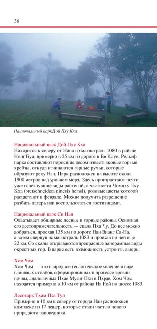 36




Национальный парк Дой Пху Кха


Национальный парк Дой Пху Кха
Находится к северу от Нана по магистрали 1080 в районе
Нонг Буа, примерно в 25 км по дороге в Бо Клуе. Рельеф
парка составляют поросшие лесом известняковые горные
хребты, откуда начинаются горные ручьи, которые
образуют реку Нан. Парк расположен на высоте около
1900 метров над уровнем моря. Здесь произрастают почти
уже исчезнувшие виды растений, в частности Чомпху Пху
Кха (bretschneidera ninesis hemsl), розовые цветы которой
расцветают в феврале. Можно получить разрешение
разбить лагерь или воспользоваться гостиницами.

Национальный парк Си Нан
Охватывает обширные лесные и горные районы. Основная
его достопримечательность — скала Пха Чу. До нее можно
добраться, проехав 135 км по дороге Нан Вианг Са-На,
а затем свернув на магистраль 1083 и проехав по ней еще
22 км. Со скалы открываются прекрасные панорамные виды
окрестных гор. В парке есть возможность устроить лагерь.

Хом Чом
Хом Чом — это природное геологическое явление в виде
глиняных столбов, сформированных в процессе эрозии
почвы, аналогичных Пхае Муенг Пхи в Пхрае. Хом Чом
находится примерно в 10 км от района На Ной по шоссе 1083.

Лесопарк Тхам Пха Туп
Примерно в 10 км к северу от города Нан расположен
комплекс из 17 пещер, которые стали частью нового
природного заповедника.
 