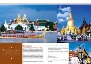 4                                                                                                                                                                                                       5




Королевская лодка во время церемонии                                                                                                                  Ват Пхра Кэо (Храм Изумрудного Будды), Бангкок.




                                       Введение
                                                                                                                 составу: в основном, это – тайцы, но есть также моны, этнические кхме-
                                                                                                                 ры, лаосцы, китайцы, малайцы, персы и индийцы. Проявления тайской


                         •             Знакомство со страной улыбок
                                                                                                                 культуры можно наблюдать повсюду в Королевстве - это буддийские
                                                                                                                 церемонии, которые устраиваются в многочисленных тайских храмах и
                                       Возможно, одно из лучших мест для отдыха на земле – это Королевство       вереница праздников, отмечаемых в течение года, а также сельские рынки,

 Приезжаявэтустрану,               Таиланд. Большая часть населения этой страны является по вероисповеда-
                                       нию буддистами. Хотя страна расположена в тропиках, климат здесь весьма
                                                                                                                 где принято торговаться, покупая еду и одежду.


   путешественники
                                       благоприятный, никогда не бывает слишком жарко, сухо или чересчур         Для путешественников Таиланд открывает возможности для знакомства
                                       влажно в период муссонных дождей. В Таиланде можно с удобствами           с особенностями жизни Юго-Восточной Азии. Благодаря тому обстоя-

 удаляютсяотмирской
                                       путешествовать в любое время года.                                        тельству, что эта страна никогда не являлась колонией, тайцам удалось в
                                                                                                                 неприкосновенности сохранить национальное своеобразие.
                                       Приезжая в эту страну, путешественники удаляются от жизненной суе-

        суеты                         ты. Даже в Бангкоке своеобразие тайской кухни, архитектуры, языка
                                       обычаев и религии оказывают на гостей благотворное и успокаивающее        Ландшафты
                                                                                                                 Таиланд делится на четыре региона:

                         •
                                       воздействие. Вдали от столицы, на первозданных песчаных пляжах юга,
                                       окаймляющих лазурные морские волны или же на гористом севере стра-
                                       ны, туристы могут погрузиться в атмосферу покоя и умиротворения,          Центральная равнина. Двадцать четыре провинции составляют центральную
                                       оставив на время тревоги о будущем.                                       часть страны, в сердце которой находится столица – Бангкок. Покрытая
                                                                                                                 сетью рек и каналов, щедро орошаемая дождями, – это самая плодородная
                                       Население современного Таиланда разнообразно по своему этническому        часть Таиланда.
 