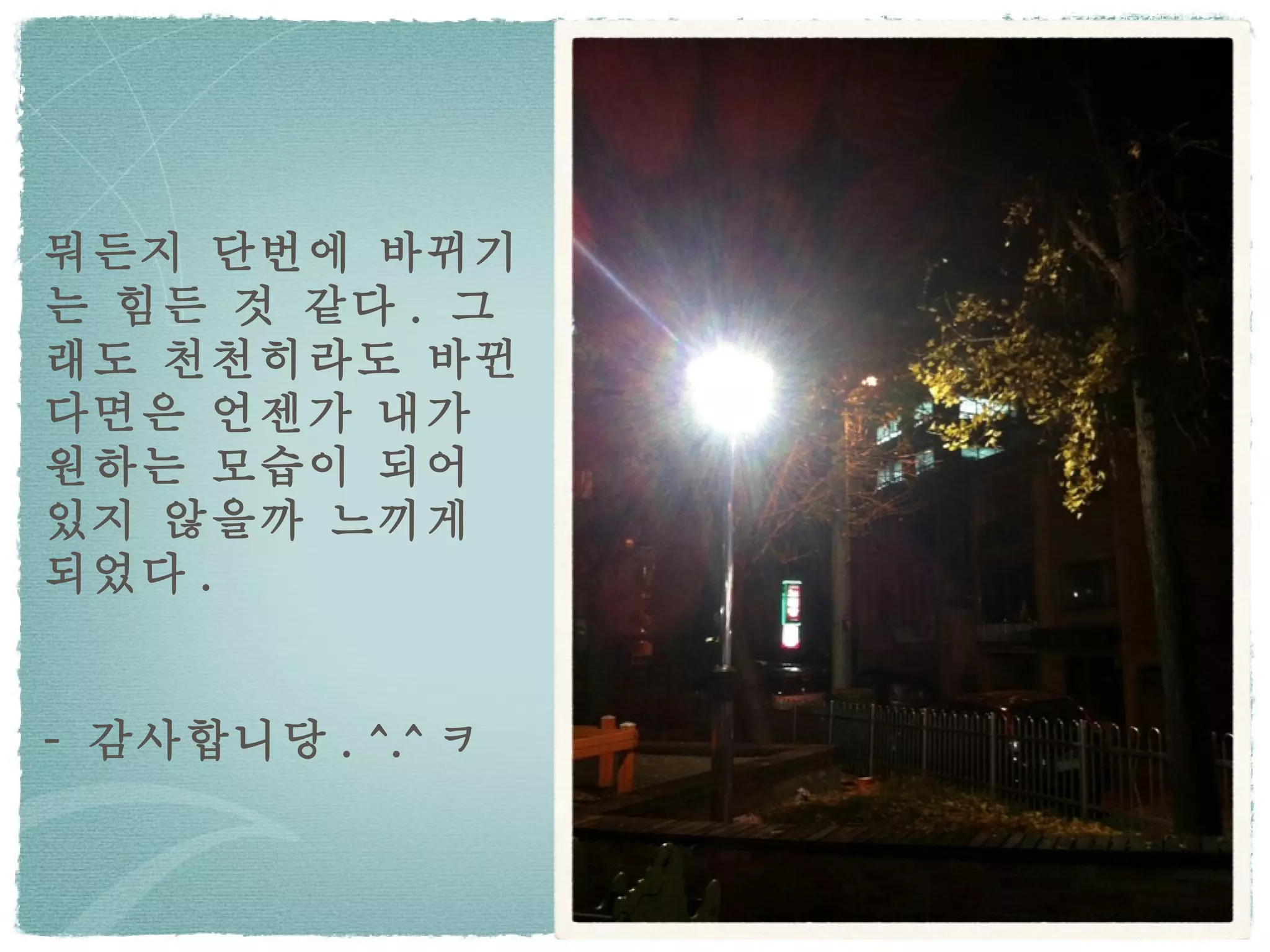 뭐든지 단번에 바뀌기는 힘든 것 같다 .  그래도 천천히라도 바뀐다면은 언젠가 내가 원하는 모습이 되어 있지 않을까 느끼게 되었다 . -  감사합니당 . ^.^ ㅋ 