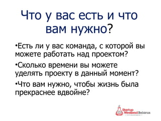 Что у вас есть и что вам нужно ? Есть ли у вас команда, с которой вы можете работать над проектом? Сколько времени вы можете уделять проекту в данный момент? Что вам нужно, чтобы жизнь была прекраснее вдвойне? 
