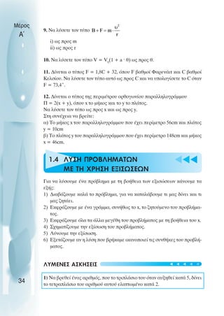 Μέρος
        9. Να λύσετε τον τύπο
 Α΄
           i) ως προς m
           ii) ως προς r

        10. Να λύσετε τον τύπο V = V0(1 + a ˆ θ) ως προς θ.

        11. ∆ίνεται ο τύπος F = 1,8C + 32, όπου F βαθµοί Φαρενάιτ και C βαθµοί
        Κελσίου. Να λύσετε τον τύπο αυτό ως προς C και να υπολογίσετε το C όταν
        F = 73,4˚.

        12. ∆ίνεται ο τύπος της περιµέτρου ορθογωνίου παραλληλογράµµου
        Π = 2(x + y), όπου x το µήκος και το y το πλάτος.
        Να λύσετε τον τύπο ως προς x και ως προς y.
        Στη συνέχεια να βρείτε:
        α) Το µήκος x του παραλληλογράµµου που έχει περίµετρο 56cm και πλάτος
        y = 10cm
        β) Tο πλάτος y του παραλληλογράµµου που έχει περίµετρο 148cm και µήκος
        x = 46cm.



        u 1.4 ΛΥΣΗ ΠΡΟΒΛΗΜΑΤΩΝ
              ΜΕ ΤΗ ΧΡΗΣΗ ΕΞΙΣΩΣΕΩΝ
                                                                     ttt

        Για να λύσουµε ένα πρόβληµα µε τη βοήθεια των εξισώσεων κάνουµε τα
        εξής:
        1) ∆ιαβάζουµε καλά το πρόβληµα, για να καταλάβουµε τι µας δίνει και τι
           µας ζητάει.
        2) Εκφράζουµε µε ένα γράµµα, συνήθως το x, το ζητούµενο του προβλήµα-
           τος.
        3) Εκφράζουµε όλα τα άλλα µεγέθη του προβλήµατος µε τη βοήθεια του x.
        4) Σχηµατίζουµε την εξίσωση του προβλήµατος.
        5) Λύνουµε την εξίσωση.
        6) Εξετάζουµε αν η λύση που βρήκαµε ικανοποιεί τις συνθήκες του προβλή-
           µατος.


        ΛΥΜΕΝΕΣ ΑΣΚΗΣΕΙΣ                                           t t t t t


        1) Να βρεθεί ένας αριθµός, που το τριπλάσιο του όταν αυξηθεί κατά 5, δίνει
 34     το τετραπλάσιο του αριθµού αυτού ελαττωµένο κατά 2.
 