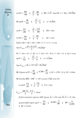 Λύσεις
Μέρους   συν30ο =          ή                 ή                Άρα ΒΓ = 2 · Β∆ =
  B~


         16. ηµ60ο =           ή                 ή



         εφ30ο =       ή                         ή   ΖΒ = 6cm


         συν60ο =          ή                 ή       ΑΕ = 2cm

         Οπότε ΑΒ = ΑΕ + ΕΖ + ΖΒ = 2 + 3 + 6 = 11 cm

         Άρα ΕΑΒΓ∆ =


         17. 2 · Α∆ = 42 – 2 · ∆Γ ή 2 · Α∆ = 42 – 30 ή 2 · Α∆ = 12 ή Α∆ = 6 cm

         ηµ45ο =       ή                 ή


         Άρα ΕΑΒΓ∆ =


         18. Έχουµε εφ78ο =          ή                    ή ΑΓ = 4,704 · 1,8 ή ΑΓ = 8,46m


         19. Επειδή                 = 150ο η γωνία            είναι 30ο.


           α) ηµ30ο            ή             ή Γ∆ = 4cm


         ΕΑΒΓ =                    = 16cm2

           β) Στο ισοσκελές τρίγωνο ΑΒΓ έχουµε               = 150ο, άρα       = 15ο. Στο

           τρίγωνο Β∆Γ ισχύει: ηµ15ο =                ή                    ή
 362       ή ΒΓ ≅ 15,5cm
 