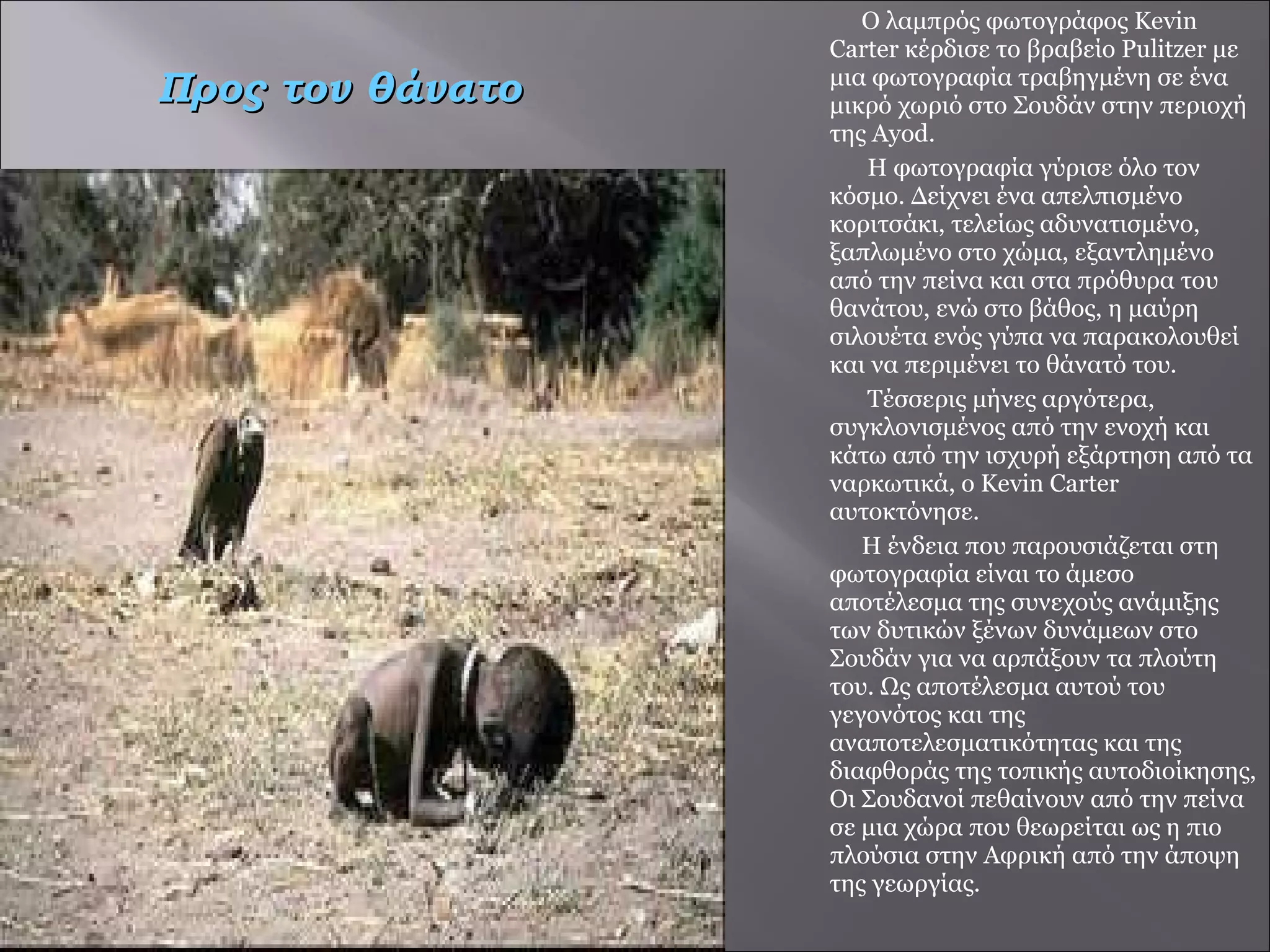 Ο λαμπρός φωτογράφος Kevin Carter κέρδισε το βραβείο Pulitzer με μια φωτογραφία τραβηγμένη σε ένα μικρό χωριό στο Σουδάν στην περιοχή της Ayod.  Η φωτογραφία γύρισε όλο τον κόσμο. Δείχνει ένα απελπισμένο κοριτσάκι, τελείως αδυνατισμένο, ξαπλωμένο στο χώμα, εξαντλημένο από την πείνα και στα πρόθυρα του θανάτου, ενώ στο βάθος, η μαύρη σιλουέτα ενός γύπα να παρακολουθεί και να περιμένει το θάνατό του.  Τέσσερις μήνες αργότερα, συγκλονισμένος από την ενοχή και κάτω από την ισχυρή εξάρτηση από τα ναρκωτικά, ο Kevin Carter αυτοκτόνησε. Η ένδεια που παρουσιάζεται στη φωτογραφία είναι το άμεσο αποτέλεσμα της συνεχούς ανάμιξης των δυτικών ξένων δυνάμεων στο Σουδάν για να αρπάξουν τα πλούτη του. Ως αποτέλεσμα αυτού του γεγονότος και της αναποτελεσματικότητας και της διαφθοράς της τοπικής αυτοδιοίκησης, Οι Σουδανοί πεθαίνουν από την πείνα σε μια χώρα που θεωρείται ως η πιο πλούσια στην Αφρική από την άποψη της γεωργίας. Προς τον θάνατο 