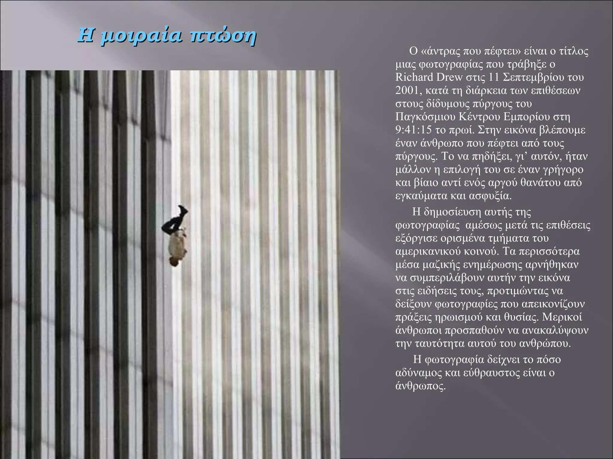 Ο «άντρας που πέφτει» είναι ο τίτλος μιας φωτογραφίας που τράβηξε ο Richard Drew στις 11 Σεπτεμβρίου του 2001, κατά τη διάρκεια των επιθέσεων στους δίδυμους πύργους του Παγκόσμιου Κέντρου Εμπορίου στη 9:41:15 το πρωί. Στην εικόνα βλέπουμε έναν άνθρωπο που πέφτει από τους πύργους. Το να πηδήξει, γι’ αυτόν, ήταν μάλλον η επιλογή του σε έναν γρήγορο και βίαιο αντί ενός αργού θανάτου από εγκαύματα και ασφυξία. Η δημοσίευση αυτής της φωτογραφίας  αμέσως μετά τις επιθέσεις εξόργισε ορισμένα τμήματα του αμερικανικού κοινού. Τα περισσότερα μέσα μαζικής ενημέρωσης αρνήθηκαν να συμπεριλάβουν αυτήν την εικόνα στις ειδήσεις τους, προτιμώντας να δείξουν φωτογραφίες που απεικονίζουν πράξεις ηρωισμού και θυσίας. Μερικοί άνθρωποι προσπαθούν να ανακαλύψουν την ταυτότητα αυτού του ανθρώπου.   Η φωτογραφία δείχνει το πόσο αδύναμος και εύθραυστος είναι ο άνθρωπος. Η μοιραία πτώση 