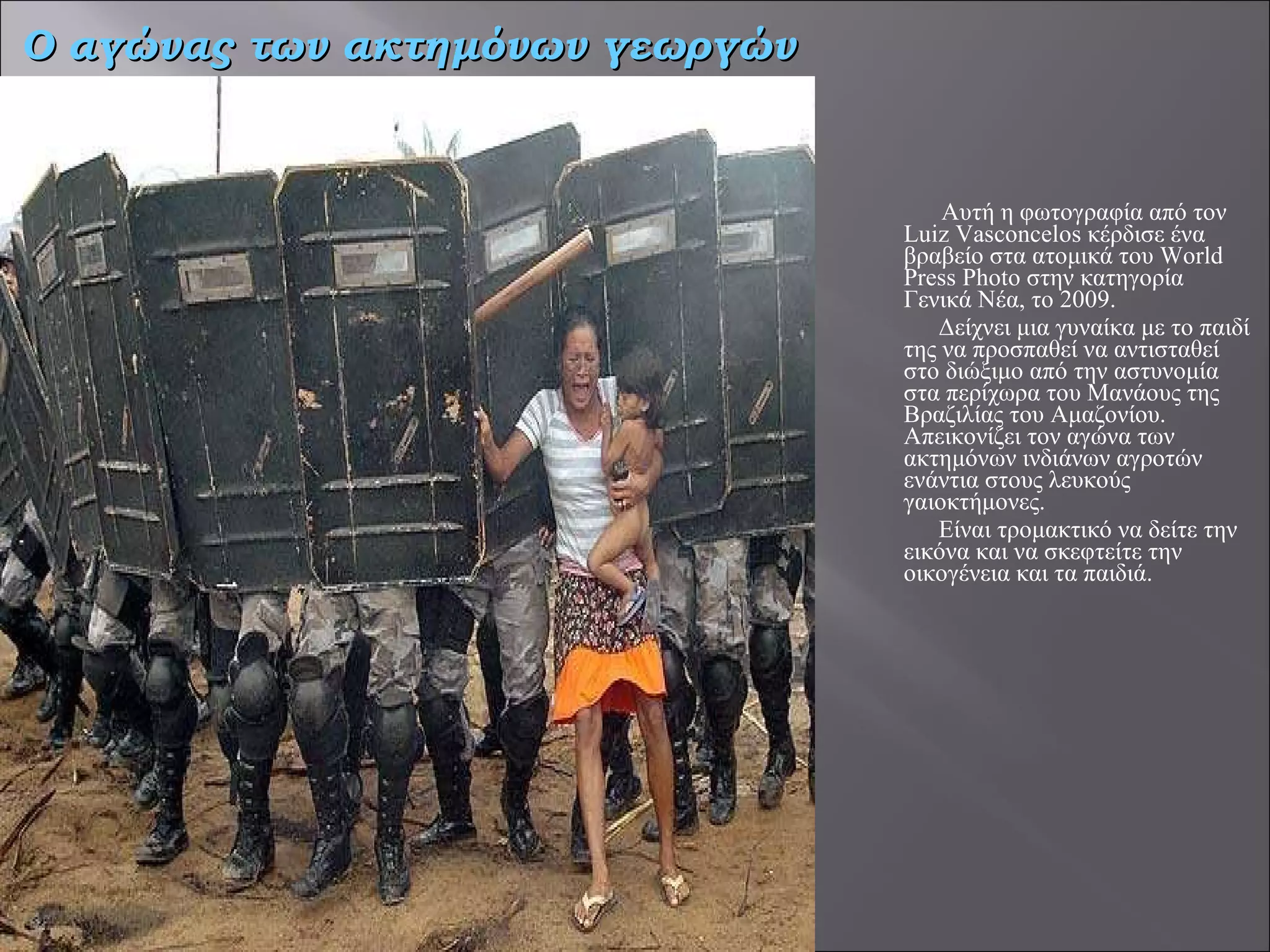 Αυτή η φωτογραφία από τον Luiz Vasconcelos κέρδισε ένα βραβείο στα ατομικά του World Press Photo στην κατηγορία Γενικά Νέα, το 2009.  Δείχνει μια γυναίκα με το παιδί της να προσπαθεί να αντισταθεί στο διώξιμο από την αστυνομία στα περίχωρα του Μανάους της Βραζιλίας του Αμαζονίου. Απεικονίζει τον αγώνα των ακτημόνων ινδιάνων αγροτών ενάντια στους λευκούς γαιοκτήμονες.  Είναι τρομακτικό να δείτε την εικόνα και να σκεφτείτε την οικογένεια και τα παιδιά.  Ο αγώνας των ακτημόνων γεωργών 