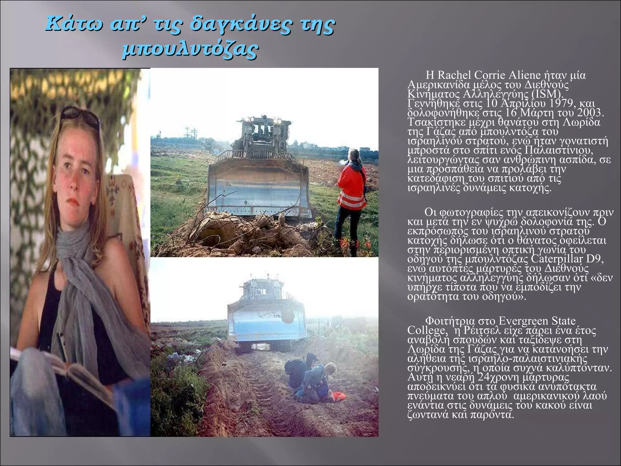   Η Rachel Corrie Aliene ήταν μία Αμερικανίδα μέλος του Διεθνούς Κινήματος Αλληλεγγύης (ISM). Γεννήθηκε στις 10 Απριλίου 1979, και δολοφονήθηκε στις 16 Μάρτη του 2003. Τσακίστηκε μέχρι θανάτου στη Λωρίδα της Γάζας από μπουλντόζα του ισραηλινού στρατού, ενώ ήταν γονατιστή μπροστά στο σπίτι ενός Παλαιστίνιου, λειτουργώντας σαν ανθρώπινη ασπίδα, σε μια προσπάθεια να προλάβει την κατεδάφιση του σπιτιού από τις ισραηλινές δυνάμεις κατοχής.     Οι φωτογραφίες την απεικονίζουν πριν και μετά την εν ψυχρώ δολοφονία της. Ο εκπρόσωπος του ισραηλινού στρατού κατοχής δήλωσε ότι ο θάνατος οφείλεται στην περιορισμένη οπτική γωνία του οδηγού της μπουλντόζας Caterpillar D9, ενώ αυτόπτες μάρτυρες του Διεθνούς κινήματος αλληλεγγύης δήλωσαν ότι «δεν υπήρχε τίποτα που να εμποδίζει την ορατότητα του οδηγού».   Φοιτήτρια στο Evergreen State College,  η Ρέιτσελ είχε πάρει ένα έτος αναβολή σπουδών και ταξίδεψε στη Λωρίδα της Γάζας για να κατανοήσει την αλήθεια της ισραηλο-παλαιστινιακής σύγκρουσης, η οποία συχνά καλύπτονταν. Αυτή η νεαρή 24χρονη μάρτυρας αποδεικνύει ότι τα φυσικά ανυπότακτα πνεύματα του απλού  αμερικανικού λαού ενάντια στις δυνάμεις του κακού είναι ζωντανά και παρόντα. Κάτω απ’ τις δαγκάνες της μπουλντόζας 